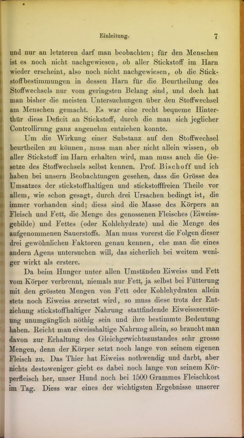 und nur an letzteren darf man beobachten; für den Menschen ist es noch nicht nachgewiesen, ob aller Stickstoff im Harn 1 wieder erscheint, also noch nicht nachgewiesen, ob die Stick- stoffbestimmungen in dessen Harn für die Beurtheilung des Stoffwechsels nur vom geringsten Belang sind, und doch hat man bisher die meisten Untersuchungen über den Stoffwechsel am Menschen gemacht. Es war eine recht bequeme Hinter- thür diess Deficit an Stickstoff, durch die man sich jeglicher Controllirung ganz angenehm entziehen konnte. Um die Wirkung einer Substanz auf den Stoffwechsel beurtheilen zu können, muss man aber nicht allein wissen, ob aller Stickstoff im Harn erhalten wird, man muss auch die Ge- setze des Stoffwechsels selbst kennen. Prof. Bisch off und ich haben bei unsern Beobachtungen gesehen, dass die Grösse des Umsatzes der stickstoffhaltigen und stickstofffreien Theile vor allem, wie schon gesagt, durch drei Ursachen bedingt ist, die immer vorhanden sind; diess sind die Masse des Körpers an Fleisch und Fett, die Menge des genossenen Fleisches (Eiweiss- gebilde) und Fettes (oder Kohlehydrate) und die Menge des aufgenommenen Sauerstoffs. Man muss vorerst die Folgen dieser drei gewöhnlichen Faktoren genau kennen, ehe man die eines andern Agens untersuchen will, das sicherlich bei weitem weni- ger wirkt als erstere. Da beim Hunger unter allen Umständen Eiweiss und Fett vom Körper verbrennt, niemals nur Fett, ja selbst bei Fütterung mit den grössten Mengen von Fett oder Kohlehydraten allein stets noch Eiweiss zersetzt wird, so muss diese trotz der Ent- ziehung stickstoffhaltiger Nahrung stattfindende Eiweisszerstör- ung unumgänglich nöthig sein und ihre bestimmte Bedeutung haben. Reicht man eiweisshaltige Nahrung allein, so braucht man davon zur Erhaltung des Gleichgewichtszustandes sehr grosse Mengen, denn der Körper setzt noch lauge von seinem eigenen Fleisch zu. Das Thier hat Eiweiss nothwendig und darbt, aber nichts destoweniger giebt es dabei noch lange von seinem Kör- perfleisch her, unser Hund noch bei 1500 Grammes Fleischkost im Tag. Diess war eines der wichtigsten Ergebnisse unserer