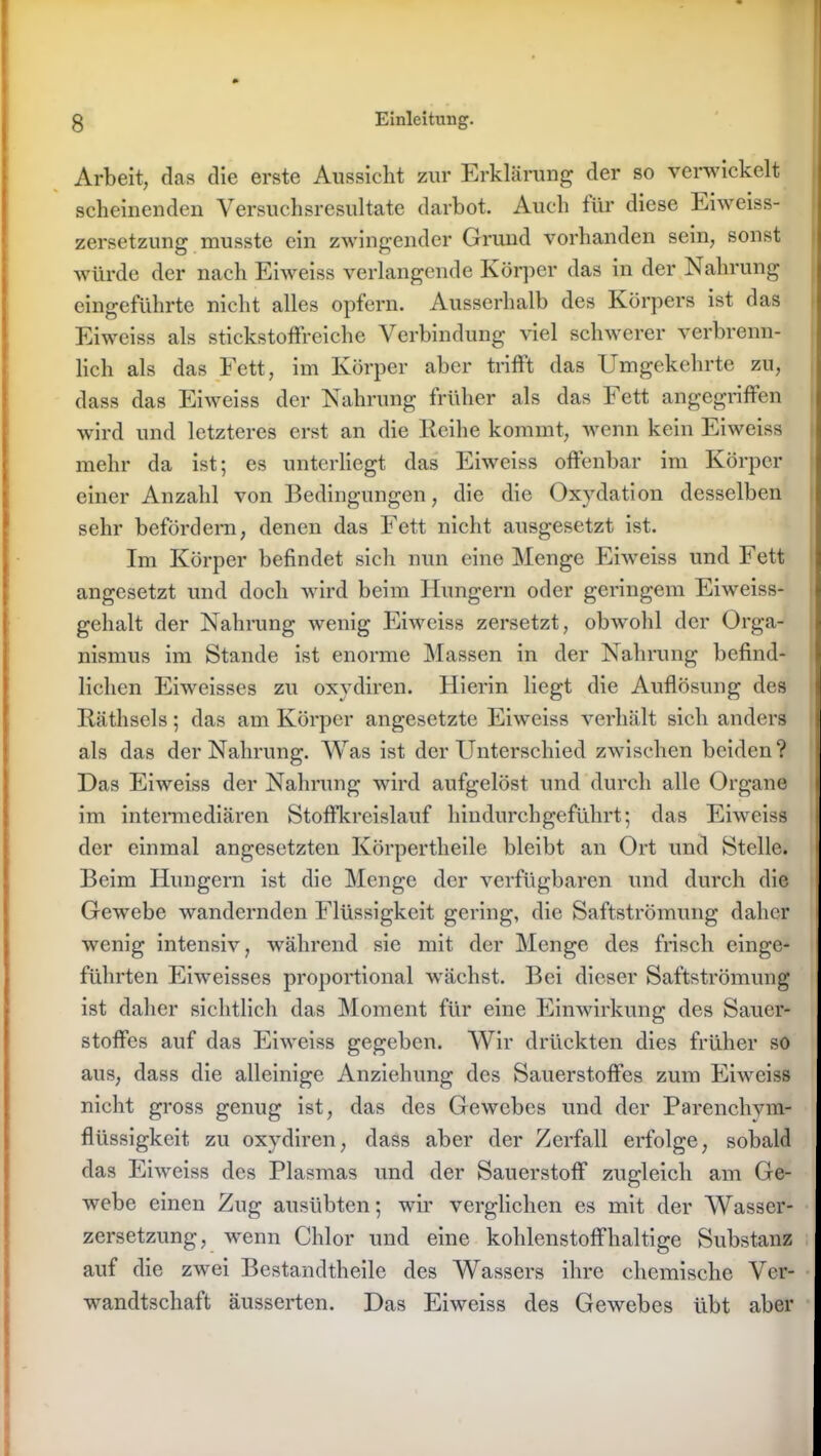 Arbeit, das die erste Aussicht zur Erklärung der so verwickelt scheinenden Versuchsresultate darbot. Auch für diese Eiweiss- zersetzung musste ein zwingender Grund vorhanden sein, sonst würde der nach Eiweiss verlangende Körper das in der Nahrung eingeführte nicht alles opfern. Ausserhalb des Körpers ist das Eiweiss als stickstoffreiche Verbindung viel schwerer verbrenn- lich als das Fett, im Körper aber trifft das Umgekehrte zu, dass das Eiweiss der Nahrung früher als das Fett angegriffen wird und letzteres erst an die Reihe kommt, wenn kein Eiweiss mehr da ist; es unterliegt das Eiweiss offenbar im Körper einer Anzahl von Bedingungen, die die Oxydation desselben sehr befördern, denen das Fett nicht ausgesetzt ist. Im Körper befindet sich nun eine Menge Eiweiss und Fett angesetzt und doch wird beim Hungern oder geringem Eiweiss- gehalt der Nahrung wenig Eiweiss zersetzt, obwohl der Orga- nismus im Stande ist enorme Massen in der Nahrung befind- lichen Eiweisses zu oxydiren. Hierin liegt die Auflösung des Räthsels; das am Körper angesetzte Eiweiss verhält sich anders als das der Nahrung. Was ist der Unterschied zwischen beiden? Das Eiweiss der Nahrung wird aufgelöst und durch alle Organe im intermediären Stoffkreislauf hindurch geführt; das Eiweiss der einmal angesetzten Körpertheile bleibt an Ort und Stelle. Beim Hungern ist die Menge der verfügbaren und durch die Gewebe wandernden Flüssigkeit gering, die Saftströmung daher wenig intensiv, während sie mit der Menge des frisch einge- führten Eiweisses proportional wächst. Bei dieser Saftströmung ist daher sichtlich das Moment für eine Einwirkung des Sauer- stoffes auf das Eiweiss gegeben. Wir drückten dies früher so aus, dass die alleinige Anziehung des Sauerstoffes zum Eiweiss nicht gross genug ist, das des Gewebes und der Parenchvm- flüssigkeit zu oxydiren, dass aber der Zerfall erfolge, sobald das Eiweiss des Plasmas und der Sauerstoff zugleich am Ge- webe einen Zug ausübten; wir verglichen es mit der Wasser- zersetzung, wenn Chlor und eine kohlenstoffhaltige Substanz auf die zwei Bestandtheile des Wassers ihre chemische Ver- wandtschaft äusserten. Das Eiweiss des Gewebes übt aber