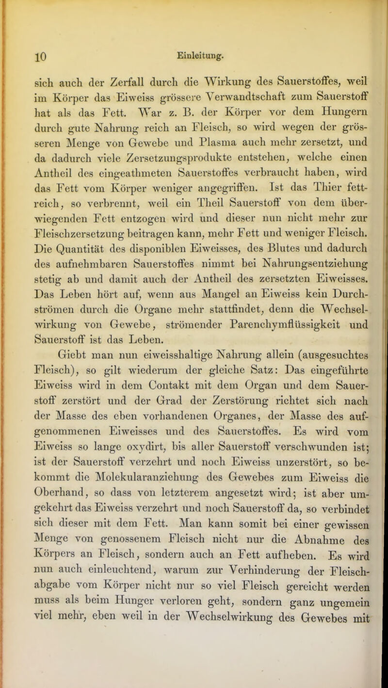 sich auch der Zerfall durch die Wirkung des Sauerstoffes, weil im Körper das Eiweiss grössere Verwandtschaft zum Sauerstoff hat als das Fett. War z. 13. der Körper vor dem Hungern durch gute Nahrung reich an Fleisch, so wird wegen der grös- seren Menge von Gewebe und Plasma auch mehr zersetzt, und da dadurch viele Zersetzungsprodukte entstehen, welche einen Antlieil des eingeathmeten Sauerstoffes verbraucht haben, wird das Fett vom Körper weniger angegriffen. Ist das Thier fett- reich, so verbrennt, weil ein Theil Sauerstoff von dem über- wiegenden Fett entzogen wird und dieser nun nicht mehr zur Fleischzersetzung beitragen kann, mehr Fett und weniger Fleisch. Die Quantität des disponiblen Eiweisses, des Blutes und dadurch des aufnehmbaren Sauerstoffes nimmt bei Nahrungsentziehung stetig ab und damit auch der Antlieil des zersetzten Eiweisses. Das Leben hört auf, wenn aus Mangel an Eiweiss kein Durch- strömen durch die Organe mehr stattfindet, denn die Wechsel- wirkung von Gewebe, strömender Parenchymflüssigkeit und Sauerstoff ist das Leben. Giebt man nun eiweisshaltige Nahrung allein (ausgesuchtes Fleisch), so gilt wiederum der gleiche Satz: Das eingeführte Eiweiss wird in dem Contakt mit dem Organ und dem Sauer- stoff zerstört und der Grad der Zerstörung richtet sich nach der Masse des eben vorhandenen Organes, der Masse des auf- genommenen Eiweisses und des Sauerstoffes. Es wird vom Eiweiss so lange oxydirt, bis aller Sauerstoff verschwunden ist; ist der Sauerstoff verzehrt und noch Eiweiss unzerstört, so be- kommt die Molekularanziehung des Gewebes zum Eiweiss die Oberhand, so dass von letzterem angesetzt wird; ist aber um- gekehrt das Eiweiss verzehrt und noch Sauerstoff da, so verbindet sich dieser mit dem Fett. Man kann somit bei einer gewissen Menge von genossenem Fleisch nicht nur die Abnahme des Körpers an Fleisch, sondern auch an Fett auf heben. Es wird nun auch einleuchtend, warum zur Verhinderung der Fleisch- abgabe vom Körper nicht nur so viel Fleisch gereicht werden muss als beim Hunger verloren geht, sondern ganz ungemein viel mehr, eben weil in der W echselwirkung des Gewebes mit