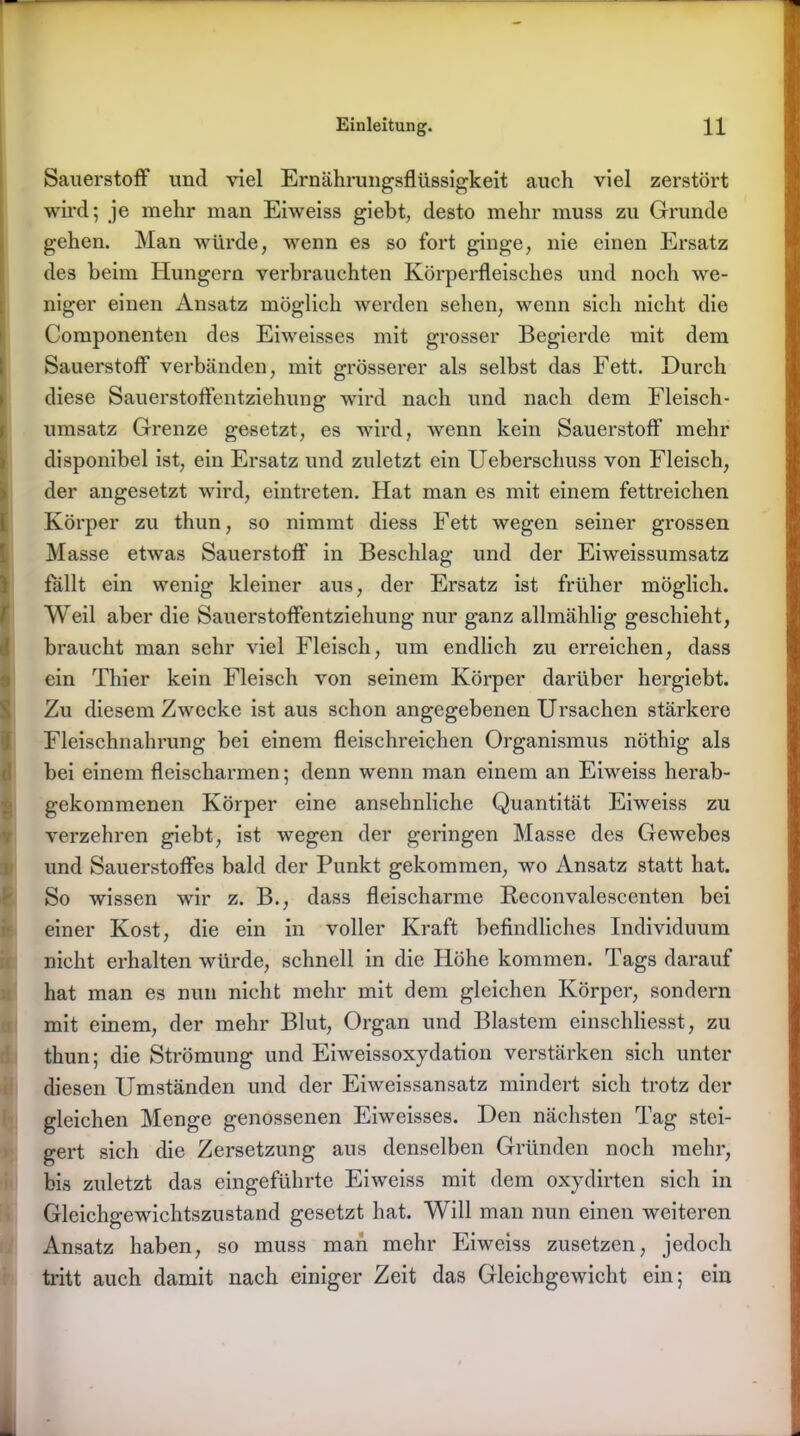 Sauerstoff und viel Ernährungsflüssigkeit auch viel zerstört wird; je mehr man Eiweiss giebt, desto mehr muss zu Grunde gehen. Man würde, wenn es so fort ginge, nie einen Ersatz des heim Hungern verbrauchten Körperfleisches und noch we- niger einen Ansatz möglich werden sehen, wenn sich nicht die Componenten des Eiweisses mit grosser Begierde mit dem Sauerstoff verbänden, mit grösserer als selbst das Fett. Durch diese Sauerstoflentziehung wird nach und nach dem Fleisch- umsatz Grenze gesetzt, es wird, wenn kein Sauerstoff mehr disponibel ist, ein Ersatz und zuletzt ein Ueberschuss von Fleisch, der angesetzt wird, eintreten. Hat man es mit einem fettreichen Körper zu thun, so nimmt diess Fett wegen seiner grossen Masse etwas Sauerstoff in Beschlag und der Eiweissumsatz fallt ein wenig kleiner aus, der Ersatz ist früher möglich. Weil aber die Sauerstoffentziehung nur ganz allmählig geschieht, braucht man sehr viel Fleisch, um endlich zu erreichen, dass ein Thier kein Fleisch von seinem Körper darüber hergiebt. Zu diesem Zwecke ist aus schon angegebenen Ursachen stärkere Fleischnahrung bei einem fleischreichen Organismus nöthig als bei einem fleischarmen; denn wenn man einem an Eiweiss herab- gekommenen Körper eine ansehnliche Quantität Eiweiss zu verzehren giebt, ist wegen der geringen Masse des Gewebes und Sauerstoffes bald der Punkt gekommen, wo Ansatz statt hat. So wissen wir z. B., dass fleischarme Reconvalescenten bei einer Kost, die ein in voller Kraft befindliches Individuum nicht erhalten würde, schnell in die Höhe kommen. Tags darauf hat man es nun nicht mehr mit dem gleichen Körper, sondern mit einem, der mehr Blut, Organ und Blastem einschliesst, zu thun; die Strömung und Eiweissoxydation verstärken sich unter diesen Umständen und der Eiweissansatz mindert sich trotz der gleichen Menge genossenen Eiweisses. Den nächsten Tag stei- gert sich die Zersetzung aus denselben Gründen noch mehr, bis zuletzt das eingeführte Eiweiss mit dem oxydirten sich in Gleichgewichtszustand gesetzt hat. Will man nun einen weiteren Ansatz haben, so muss man mehr Eiweiss zusetzen, jedoch tritt auch damit nach einiger Zeit das Gleichgewicht ein; ein