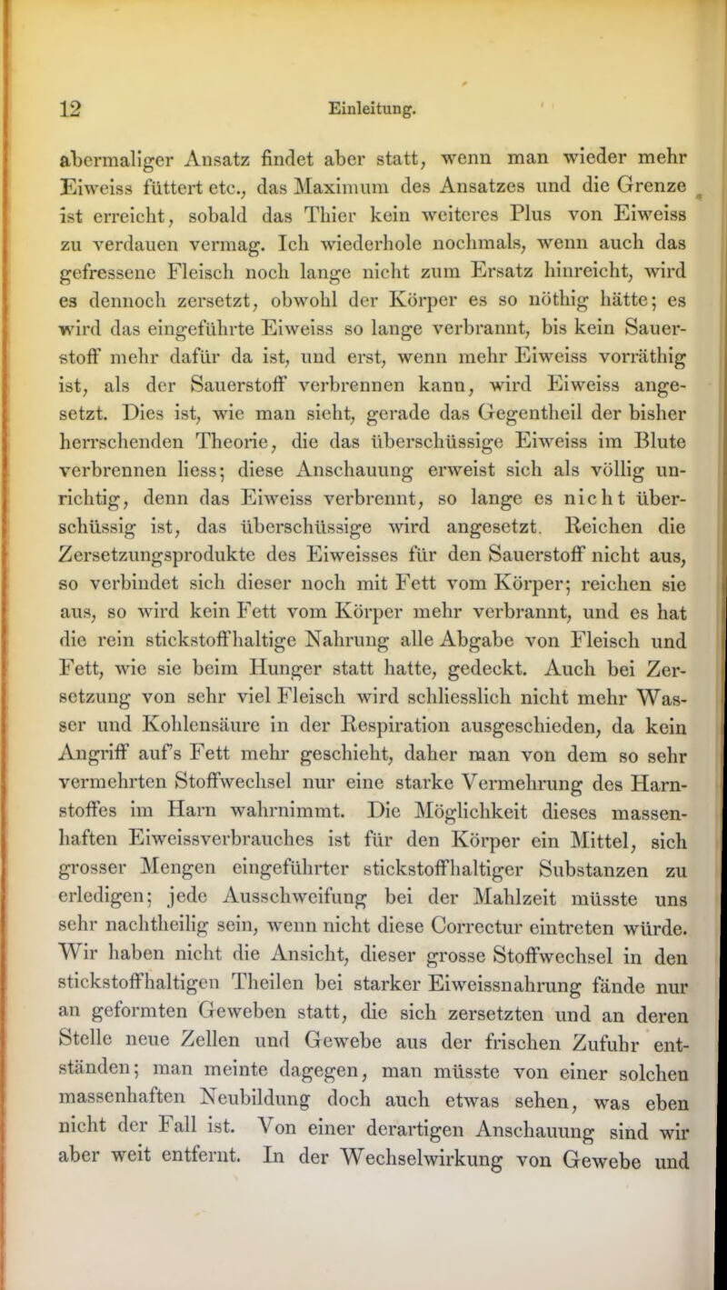 abermaliger Ansatz findet aber statt, wenn man wieder mehr Eiweiss füttert ete., das Maximum des Ansatzes und die Grenze ist erreicht, sobald das Thier kein weiteres Plus von Eiweiss zu verdauen vermag. Ich wiederhole nochmals, wenn auch das gefressene Fleisch noch lange nicht zum Ersatz hinreicht, wird es dennoch zersetzt, obwohl der Körper es so nöthig hätte; es wird das eingeführte Eiweiss so lange verbrannt, bis kein Sauer- stoff mehr dafür da ist, und erst, wenn mehr Eiweiss vorräthig ist, als der Sauerstoff verbrennen kann, wird Eiweiss ange- setzt. Dies ist, wie man sieht, gerade das Gegentheil der bisher herrschenden Theorie, die das überschüssige Eiweiss im Blute verbrennen liess; diese Anschauung erweist sich als völlig un- richtig, denn das Eiweiss verbrennt, so lange es nicht über- schüssig ist, das überschüssige wird angesetzt. Reichen die Zersetzungsprodukte des Eiweisses für den Sauerstoff nicht aus, so verbindet sich dieser noch mit Fett vom Körper; reichen sie aus, so wird kein Fett vom Körper mehr verbrannt, und es hat die rein stickstoffhaltige Nahrung alle Abgabe von Fleisch und Fett, wie sie beim Hunger statt hatte, gedeckt. Auch bei Zer- setzung von sehr viel Fleisch wird schliesslich nicht mehr Was- ser und Kohlensäure in der Respiration ausgeschieden, da kein Angriff aufs Fett mehr geschieht, daher man von dem so sehr vermehrten Stoffwechsel nur eine starke Vermehrung des Harn- stoffes im Harn wahrnimmt. Die Möglichkeit dieses massen- haften Eiweissverbrauches ist für den Körper ein Mittel, sich grosser Mengen eingeführter stickstoffhaltiger Substanzen zu erledigen; jede Ausschweifung bei der Mahlzeit müsste uns sehr nachtheilig sein, wenn nicht diese Correctur eintreten würde. Wir haben nicht die Ansicht, dieser grosse Stoffwechsel in den stickstoffhaltigen Theilen bei starker Eiweissnahrung fände nur an geformten Geweben statt, die sich zersetzten und an deren Stelle neue Zellen und Gewebe aus der frischen Zufuhr ent- ständen; man meinte dagegen, man müsste von einer solchen massenhaften Neubildung doch auch etwas sehen, was eben nicht der F all ist. Von einer derartigen Anschauung sind wir aber weit entfernt. In der Wechselwirkung von Gewebe und