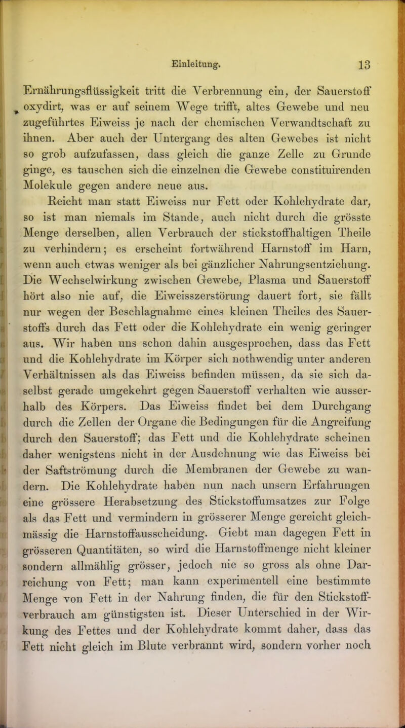 Ernährungsflüssigkeit tritt die Verbrennung ein, der Sauerstoff T oxydirt, was er auf seinem Wege trifft, altes Gewebe und neu zugeführtes Eiweiss je nach der chemischen Verwandtschaft zu ihnen. Aber auch der Untergang des alten Gewebes ist nicht so grob aufzufassen, dass gleich die ganze Zelle zu Grunde ginge, es tauschen sich die einzelnen die Gewebe constituirenden Moleküle gegen andere neue aus. Reicht man statt Eiweiss nur Fett oder Kohlehydrate dar, so ist man niemals im Stande, auch nicht durch die grösste Menge derselben, allen Verbrauch der stickstoffhaltigen Theile zu verhindern; es erscheint fortwährend Harnstoff im Harn, wenn auch etwas weniger als bei gänzlicher Nahrungsentziehung. Die Wechselwirkung zwischen Gewebe, Plasma und Sauerstoff hört also nie auf, die Eiweisszerstörung dauert fort, sie fällt nur wegen der Beschlagnahme eines kleinen Theiles des Sauer- stoffs durch das Fett oder die Kohlehydrate ein wenig geringer aus. Wir haben uns schon dahin ausgesprochen, dass das Fett und die Kohlehydrate im Körper sich nothwendig unter anderen Verhältnissen als das Eiweiss befinden müssen, da sie sich da- selbst gerade umgekehrt gegen Sauerstoff verhalten wie ausser- halb des Körpers. Das Eiweiss findet bei dem Durchgang durch die Zellen der Organe die Bedingungen für die Angreifung durch den Sauerstoff; das Fett und die Kohlehydrate scheinen daher wenigstens nicht in der Ausdehnung wie das Eiweiss bei der Saftströmung durch die Membranen der Gewebe zu wan- dern. Die Kohlehydrate haben nun nach unsern Erfahrungen eine grössere Herabsetzung des Stickstoffumsatzes zur Folge als das Fett und vermindern in grösserer Menge gereicht gleich- mässig die Harnstoffausscheidung. Giebt man dagegen Fett in grösseren Quantitäten, so wird die Harnstoffmenge nicht kleiner sondern allmählig grösser, jedoch nie so gross als ohne Dar- reichung von Fett; man kann experimentell eine bestimmte Menge von Fett in der Nahrung finden, die für den Stickstoff- verbrauch am günstigsten ist. Dieser Unterschied in der Wir- kung des Fettes und der Kohlehydrate kommt daher, dass das Fett nicht gleich im Blute verbrannt wird, sondern vorher noch