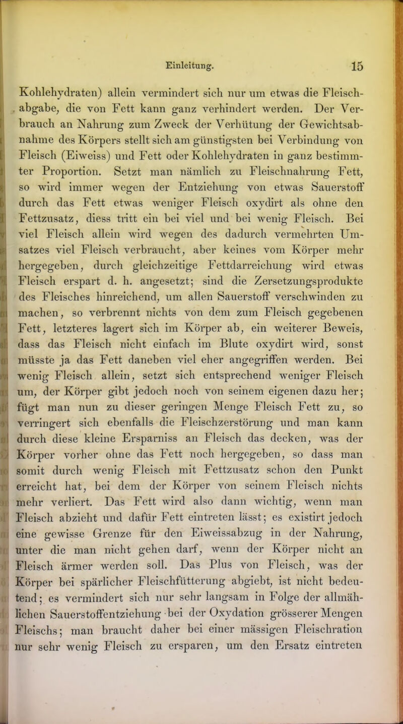 Kohlehydraten) allein vermindert sich nur um etwas die Fleisch- . abgabe, die von Fett kann ganz verhindert werden. Der Ver- brauch an Nahrung zum Zweck der Verhütung der Gewichtsab- nahme des Körpers stellt sich am günstigsten bei Verbindung von Fleisch (Eiweiss) und Fett oder Kohlehydraten in ganz bestimm- ter Proportion. Setzt man nämlich zu Fleischnahrung Fett, so wird immer wegen der Entziehung von etwas Sauerstoff durch das Fett etwas weniger Fleisch oxydirt als ohne den Fettzusatz, diess tritt ein bei viel und bei wenig Fleisch. Bei viel Fleisch allein wird wegen des dadurch vermehrten Um- satzes viel Fleisch verbraucht, aber keines vom Körper mehr hergegeben, durch gleichzeitige Fettdarreichung wird etwas Fleisch erspart d. h. angesetzt; sind die Zersetzungsprodukte des Fleisches hinreichend, um allen Sauerstoff verschwinden zu machen, so verbrennt nichts von dem zum Fleisch gegebenen Fett, letzteres lagert sich im Körper ab, ein weiterer Beweis, dass das Fleisch nicht einfach im Blute oxydirt wird, sonst müsste ja das Fett daneben viel eher angegriffen werden. Bei wenig Fleisch allein, setzt sich entsprechend weniger Fleisch um, der Körper gibt jedoch noch von seinem eigenen dazu her; fügt man nun zu dieser geringen Menge Fleisch Fett zu, so verringert sich ebenfalls die Fleischzerstörung und man kann durch diese kleine Ersparniss an Fleisch das decken, was der Körper vorher ohne das Fett noch hergegeben, so dass man somit durch wenig Fleisch mit Fettzusatz schon den Punkt erreicht hat, bei dem der Körper von seinem Fleisch nichts mehr verliert. Das Fett wird also dann wichtig, wenn man Fleisch abzieht und dafür Fett eintreten lässt; es existirt jedoch eine gewisse Grenze für den Eiweissabzug in der Nahrung, unter die man nicht gehen darf, wenn der Körper nicht an Fleisch ärmer werden soll. Das Plus von Fleisch, was der Körper bei spärlicher Fleischfütterung abgiebt, ist nicht bedeu- tend; es vermindert sich nur sehr langsam in Folge der allmäh- lichen Sauerstoffentziehung bei der Oxydation grösserer Mengen Fleischs; man braucht daher bei einer mässigen Fleischration nur sehr wenig Fleisch zu ersparen, um den Ersatz eintreten