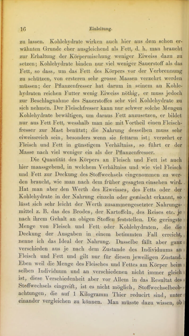 zu lassen. Kohlehydrate wirken auch hier aus dem schon er- wähnten Grunde eher ausgleichend als Fett, d. h. man braucht zur Erhaltung der Körpermischung weniger Eiweiss dazu zu setzen; Kohlehydrate binden nur viel weniger Sauerstoff als das Fett, so dass, um das Fett des Körpers vor der Verbrennung zu schützen, von ersteren sehr grosse Massen verzehrt werden müssen; der Pflanzenfresser hat darum in seinem an Kohle- hydraten reichen Futter wenig Eiweiss nöthig, er muss jedoch zur Beschlagnahme des Sauerstofles sehr viel Kohlehydrate zu sich nehmen. Der Fleischfresser kann nur schwer solche Mengen Kohlehydrate bewältigen, um daraus Fett anzusetzen, er bildet nur aus Fett Fett, wesshalb man nie mit Vortheil einen Fleisch- fresser zur Mast benützt; die Nahrung desselben muss sehr eiweissreich sein, besonders wenn sie fettarm ist; verzehrt er Fleisch und Fett in günstigem Verhältuiss, so führt er der Masse nach viel weniger ein als der Pflanzenfresser. Die Quantität des Körpers an Fleisch und Fett ist auch hier maassgebend, in welchem Verhältnis und wie viel Fleisch und Fett zur Deckung des »Stoffwechsels eingenommen zu wer- den braucht, wie man nach dem früher gesagten einsehen wird. Hat man aber den Werth des Eiweisses, des Fetts oder der Kohlehydrate in der Nahrung einzeln oder gemischt erkannt, so lässt sich sehr leicht der Werth zusammengesetzter Nahrungs- mittel z. 13. das des Brodes, der Kartoffeln, des Reises etc. je nach ihrem Gehalt an obigen Stoffen feststellen. Die geringste Menge von Fleisch und Fett oder Kohlehydraten, die die Deckung der Ausgaben in einem betimmten Fall erreicht, nenne ich das Ideal der Nahrung. Dasselbe fällt aber ganz verschieden aus je nach dem Zustande des Individuums an Fleisch und Fett und gilt nur für diesen jeweiligen Zustand. Eben weil die Menge des h leischcs und Fettes am Körper beim selben Individuum und an verschiedenen nicht immer deich ist, diese Verschiedenheit aber vor Allem in das Resultat des »Stoffwechsels eingreift, ist es nicht möglich, Stoffwechselbeob- achtungen, die auf 1 Kilogramm Thier reducirt sind, unter einandei \ci gleichen zu können. Man müsste dazu wissen, ob