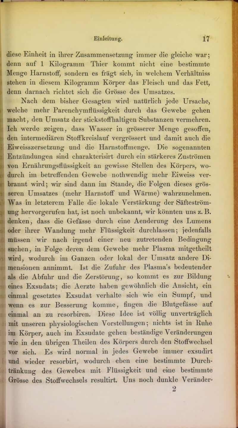 diese Einheit in ihrer Zusammensetzung immer die g-leiclie war; denn auf 1 Kilogramm Thier kommt nicht eine bestimmte Menge Harnstoff, sondern es fragt sich, in welchem Verhältniss stehen in diesem Kilogramm Körper das Fleisch und das Fett, denn darnach richtet sich die Grösse des Umsatzes. Nach dem bisher Gesagten wird natürlich jede Ursache, welche mehr Parenchymflüssigkeit durch das Gewebe gehen macht, den Umsatz der stickstoffhaltigen Substanzen vermehren. Ich werde zeigen, dass Wasser in grösserer Menge gesoffen, den intermediären Stoffkreislauf vergrössert und damit auch die Eiweisszersetzung und die Harnstoffmenge. Die sogenannten Entzündungen sind charakterisirt durch ein stärkeres Zuströmen von Ernährungsflüssigkeit an gewisse Stellen des Körpers, wo- durch im betreffenden Gewebe nothwendig mehr Eiweiss ver- brannt wird; wir sind dann im Stande, die Folgen dieses grös- seren Umsatzes (mehr Harnstoff* und Wärme) wahrzunehmen. Was in letzterem Falle die lokale Verstärkung der Säfteström- ung hervorgerufen hat, ist noch unbekannt, wir könnten uns z. B. [ denken, dass die Gefässe durch eine Aenderung des Lumens oder ihrer Wandung mehr Flüssigkeit durchlassen; jedenfalls müssen wir nach irgend einer neu zutretenden Bedingung suchen, in Folge deren dem Gewebe mehr Plasma mitgetheilt wird, wodurch im Ganzen oder lokal der Umsatz andere Di- mensionen annimmt. Ist die Zufuhr des Plasma’s bedeutender als die Abfuhr und die Zerstörung, so kommt es zur Bildung eines Exsudats; die Aerzte haben gewöhnlich die Ansicht, ein I einmal gesetztes Exsudat verhalte sich wie ein Sumpt, und wenn es zur Besserung komme, fingen die Blutgefässe aut einmal an zu resorbiren. Diese Idee ist völlig unverträglich mit unseren physiologischen Vorstellungen; nichts ist in Ruhe im Körper, auch im Exsudate gehen beständige Veränderungen wie in den übrigen Theilen des Körpers durch den Stoffwechsel vor sich. Es wird normal in jedes Gewebe immer exsudirt und wieder resorbirt, wodurch eben eine bestimmte Durch- tränkung des Gewebes mit Flüssigkeit und eine bestimmte Grösse des Stoffwechsels resultirt. Uns noch dunkle Veränder- 2