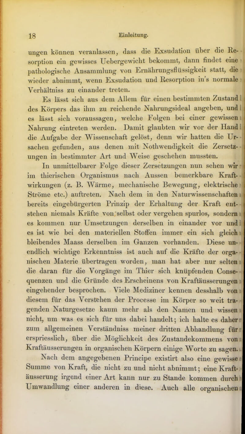 ungen können veranlassen, dass die Exsudation über die Re- sorption ein gewisses Uebergewicht bekommt, dann findet eine pathologische Ansammlung von Ernährungsflüssigkeit statt, die wieder abnimmt, wenn Exsudation und Resorption in s normale Verhältnis zu einander treten. Es lässt sich aus dem Allem für einen bestimmten Zustand des Körpers das ihm zu reichende Nahrungsideal angeben, und es lässt sich Voraussagen, welche Folgen bei einer gewissen Nahrung eintreten werden. Damit glaubten wir vor der Hand die Aufgabe der Wissenschaft gelöst, denn wir hatten die Ur- sachen gefunden, aus denen mit Nothwendigkeit die Zersetz- ungen in bestimmter Art und Weise geschehen mussten. In unmittelbarer Folge dieser Zersetzungen nun sehen wir ' im thierischen Organismus nach Aussen bemerkbare Kraft- wirkungen (z. B. Wärme, mechanische Bewegung, elektrische Ströme etc.) auftreten. Nach dem in den Naturwissenschaften bereits eingebürgerten Prinzip der Erhaltung der Kraft ent- stehen niemals Kräfte von selbst oder vergehen spurlos, sondern es kommen nur Umsetzungen derselben in einander vor und es ist wie bei den materiellen Stoffen immer ein sich gleich bleibendes Maass derselben im Ganzen vorhanden. Diese un- endlich wichtige Erkenntniss ist auch auf die Kräfte der orga- nischen Materie übertragen worden, man hat aber nur selten die daran für die Vorgänge im Thier sich knüpfenden Conse- quenzen und die Gründe des Erscheinens von Kraftäusserungen eingehender besprochen. Viele Mediziner kennen desshalb von diesem für das Verstehen der Processe im Körper so weit tra- genden Naturgesetze kaum mehr als den Namen und wissen nicht, um was es sich für uns dabei handelt; ich halte es daher zum allgemeinen Verständniss meiner dritten Abhandlung für erspriesslich, über die Möglichkeit des Zustandekommens von Kraftäusserungen in organischen Körpern einige Worte zu sagen. Nach dem angegebenen Principe existirt also eine gewisse Summe von Kraft, die nicht zu und nicht abnimmt; eine Kraft- äusserung irgend einer Art kann nur zu Stande kommen durch P mwandlung einer anderen in diese. Auch alle organischen