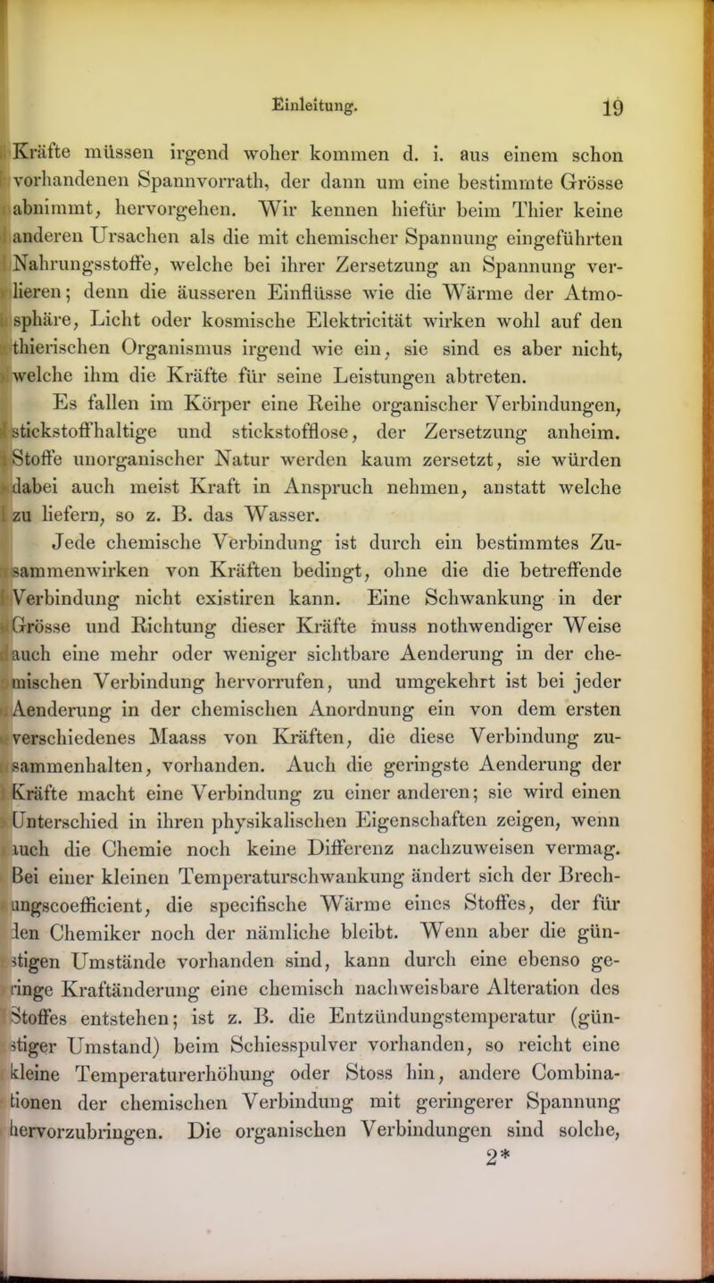 Kräfte müssen irgend woher kommen d. i. aus einem schon i vorhandenen Spannvorrath, der dann um eine bestimmte Grösse abnimmt, hervorgehen. Wir kennen hiefür beim Thier keine anderen Ursachen als die mit chemischer Spannung eingeführten Nahrungsstoffe, welche bei ihrer Zersetzung an Spannung ver- lieren ; denn die äusseren Einflüsse wie die Wärme der Atmo- sphäre, Licht oder kosmische Elektricität wirken wohl auf den »■thierischen Organismus irgend wie ein, sie sind es aber nicht, > welche ihm die Kräfte für seine Leistungen abtreten. Es fallen im Körper eine Reihe organischer Verbindungen, >1 stickstoffhaltige und stickstofflose, der Zersetzung anheim. Stoffe unorganischer Natur werden kaum zersetzt, sie würden dabei auch meist Kraft in Anspruch nehmen, anstatt welche 1 zu liefern, so z. B. das Wasser. Jede chemische Verbindung ist durch ein bestimmtes Zu- • sammenwirken von Kräften bedingt, ohne die die betreffende [Verbindung nicht existiren kann. Eine Schwankung in der i< Grosse und Richtung dieser Kräfte muss nothwendiger Weise lauch eine mehr oder weniger sichtbare Aenderung in der che- mischen Verbindung hervorrufen, und umgekehrt ist bei jeder ■ Aenderung in der chemischen Anordnung ein von dem ersten verschiedenes Maass von Kräften, die diese Verbindung Zu- sammenhalten, vorhanden. Auch die geringste Aenderung der Kräfte macht eine Verbindung zu einer anderen; sie wird einen Unterschied in ihren physikalischen Eigenschaften zeigen, wenn i xucli die Chemie noch keine Differenz nachzuweisen vermag. Bei einer kleinen Temperaturschwankung ändert sich der Brech- ungscoefficient, die specifische Wärme eines Stoffes, der für ien Chemiker noch der nämliche bleibt. Wenn aber die gün- stigen Umstände vorhanden sind, kann durch eine ebenso ge- ringe Kraftänderung eine chemisch nachweisbare Alteration des Stoffes entstehen; ist z. B. die Entzündungstemperatur (gün- stiger Umstand) beim Schiesspulver vorhanden, so reicht eine kleine Temperaturerhöhung oder Stoss hin, andere Combina- tionen der chemischen Verbindung mit geringerer Spannung hervorzubringen. Die organischen Verbindungen sind solche, 2*