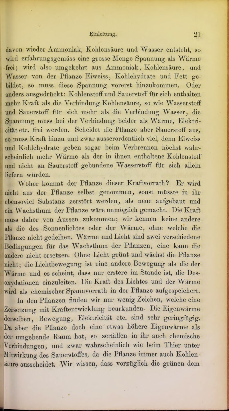 davon wieder Ammoniak, Kohlensäure und Wasser entsteht, so wird erfahrungsgemäss eine grosse Menge Spannung als Wärme frei; wird also umgekehrt aus Ammoniak, Kohlensäure, und Wasser von der Pflanze Eiweiss, Kohlehydrate und Fett ge- bildet, so muss diese Spannung vorerst hinzukommen. Oder anders ausgedrückt: Kohlenstoffund Sauerstoff für sich enthalten mehr Kraft als die Verbindung Kohlensäure, so wie Wasserstoff und Sauerstoff für sich mehr als die Verbindung Wasser, die Spannung muss bei der Verbindung beider als Wärme, Elektri- cität etc. frei werden. Scheidet die Pflanze aber Sauerstoff aus, so muss Kraft hinzu und zwar ausserordentlich viel, denn Eiweiss und Kohlehydrate geben sogar beim Verbrennen höchst wahr- scheinlich mehr Wärme als der in ihnen enthaltene Kohlenstoff und nicht an Sauerstoff gebundene Wasserstoff für sich allein liefern würden. Woher kommt der Pflanze dieser Kraftvorrath ? Er wird nicht aus der Pflanze selbst genommen, sonst müsste in ihr ebensoviel Substanz zerstört werden, als neue aufgebaut und ein Wachsthum der Pflanze wäre unmöglich gemacht. Die Kraft muss daher von Aussen zukommen; wir kennen keine andere als die des Sonnenlichtes oder der Wärme, ohne welche die Pflanze nicht gedeihen. Wärme und Licht sind zwei verschiedene Bedingungen für das Wachsthum der Pflanzen, eine kann die andere nicht ersetzen. Ohne Licht grünt und wächst die Pflanze nicht; die Lichtbewegung ist eine andere Bewegung als die der Wärme und es scheint, dass nur erstere im Stande ist, die Des- oxydationen einzuleiten. Die Kraft des Lichtes und der Wärme wird als chemischer Spannvorrath in der Pflanze aufgespeichert. In den Pflanzen finden wir nur wenig Zeichen, welche eine Zersetzung mit Kraftentwicklung beurkunden. Die Eigenwärme derselben, Bewegung, Elektricität etc. sind sehr geringfügig. Da aber die Pflanze doch eine etwas höhere Eigenwärme als der umgebende Raum hat, so zerfallen in ihr auch chemische Verbindungen, und zwar wahrscheinlich wie beim Thier unter Mitwirkung des Sauerstoffes, da die Pflanze immer auch Kohlen- säure ausscheidet. Wir wissen, dass vorzüglich die grünen dem