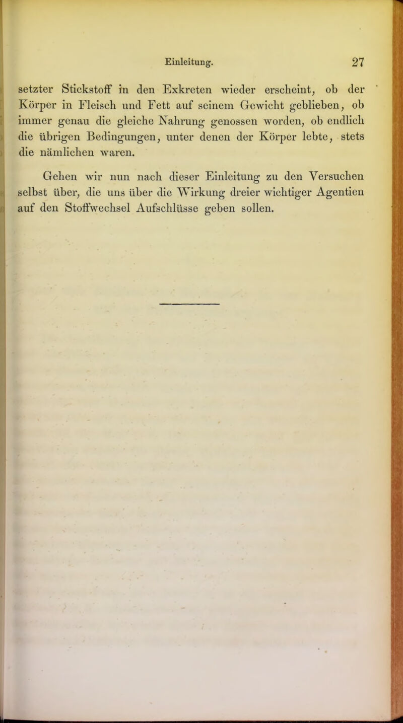 (setzter Stickstoff in den Exkreten wieder erscheint, ob der Körper in Fleisch und Fett auf seinem Gewicht geblieben, ob immer genau die gleiche Nahrung genossen worden, ob endlich die übrigen Bedingungen, unter denen der Körper lebte, stets die nämlichen waren. Gehen wir nun nach dieser Einleitung zu den Versuchen selbst über, die uns über die Wirkung dreier wichtiger Agentieu auf den Stoffwechsel Aufschlüsse geben sollen.