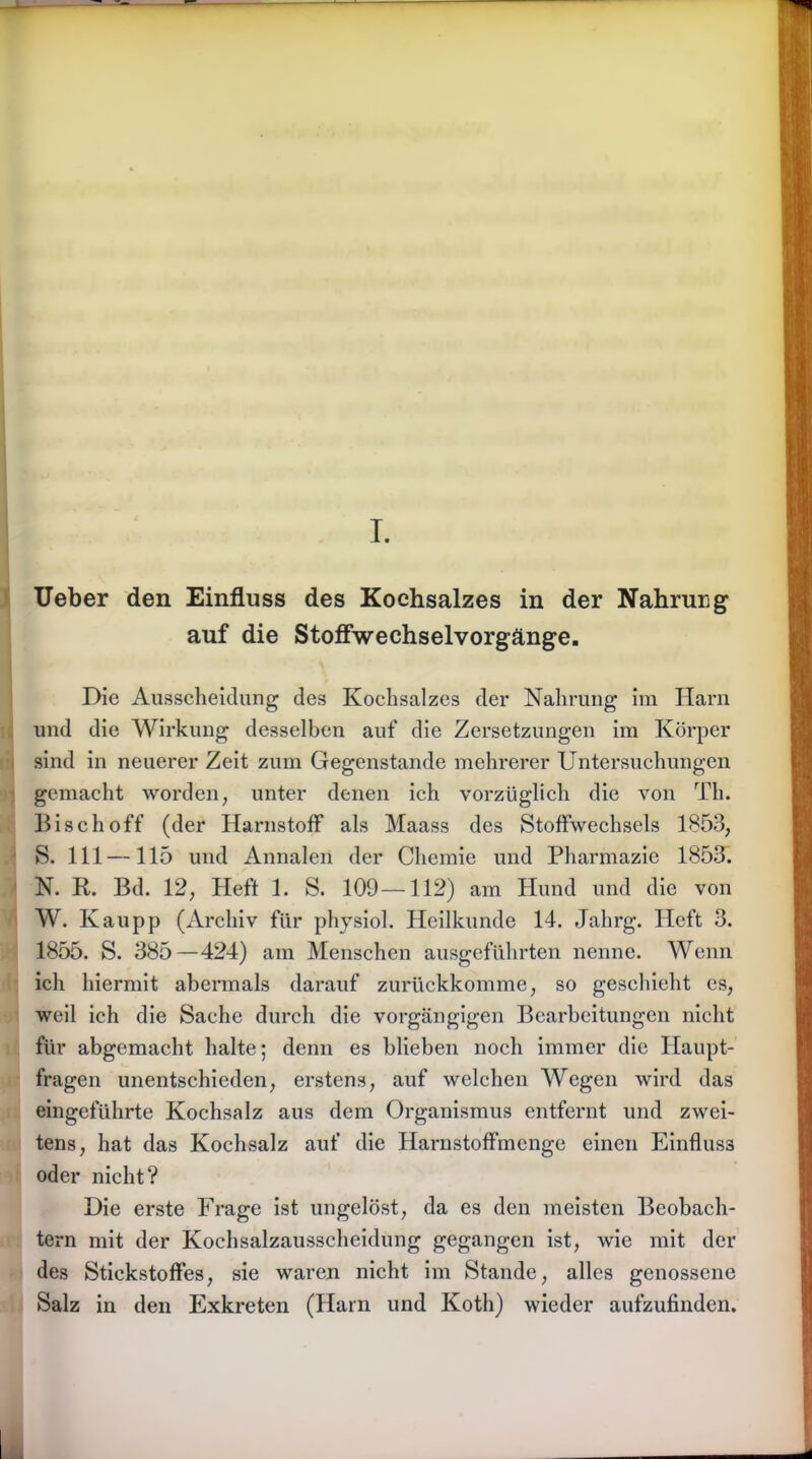 I. Ueber den Einfluss des Kochsalzes in der Nahrurg auf die Stoffwechselvorgänge. Die Ausscheidung des Kochsalzes der Nahrung im Harn und die Wirkung desselben auf die Zersetzungen im Körper sind in neuerer Zeit zum Gegenstände mehrerer Untersuchungen gemacht worden, unter denen ich vorzüglich die von Th. Bisch off (der Harnstoff als Maass des Stoffwechsels 1853, S. 111—115 und Annalen der Chemie und Pharmazie 1853. N. R. Bd. 12, Heft 1. S. 109—112) am Hund und die von W. Kau pp (Archiv für physiol. Heilkunde 14. Jahrg. Heft 3. 1855. S. 385 —424) am Menschen ausgeführten nenne. Wenn ich hiermit abermals darauf zurückkomme, so geschieht es, weil ich die Sache durch die vorgängigen Bearbeitungen nicht für abgemacht halte; denn es blieben noch immer die Haupt- fragen unentschieden, erstens, auf welchen Wegen wird das eingeführte Kochsalz aus dem Organismus entfernt und zwei- tens, hat das Kochsalz auf die Harnstoffmenge einen Einfluss oder nicht? Die erste Frage ist ungelöst, da es den meisten Beobach- tern mit der Kochsalzausscheidung gegangen ist, wie mit der des Stickstoffes, sie waren nicht im Stande, alles genossene Salz in den Exkreten (Harn und Koth) wieder aufzufinden.