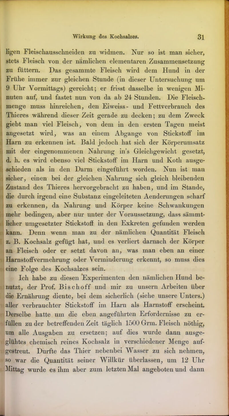 ligen Fleischaussclineiden zu widmen. Nur so ist man sicher, stets Fleisch von der nämlichen elementaren Zusammensetzung zu füttern. Das gesammte Fleisch wird dem Hund in der Frühe immer zur gleichen Stunde (in dieser Untersuchung um 9 Uhr Vormittags) gereicht; er frisst dasselbe in wenigen Mi- nuten auf, und fastet nun von da ab 24 Stunden. Die Fleisch- menge muss hinreichen, den Eiweiss- und Fettverbrauch des Thieres während dieser Zeit gerade zu decken; zu dem Zweck giebt man viel Fleisch, von dem in den ersten Tagen meist angesetzt wird, was an einem Abgänge von Stickstoff im Harn zu erkennen ist. Bald jedoch hat sich der Körperumsatz mit der eingenommenen Nahrung in’s Gleichgewicht gesetzt, d. h. es wird ebenso viel Stickstoff im Harn und Koth ausge- schieden als in den Darm eingeführt worden. Nun ist man sicher, einen bei der gleichen Nahrung sich gleich bleibenden Zustand des Thieres hervorgebracht zu haben, und im Stande, die durch irgend eine Substanz eingeleiteten Aenderungen scharf zu erkennen, da Nahrung und Körper keine Schwankungen mehr bedingen, aber nur unter der Voraussetzung, dass sämmt- licher umgesetzter Stickstoff in den Exkreten gefunden werden kann. Denn wenn man zu der nämlichen Quantität Fleisch z. B. Kochsalz gefügt hat, und es verliert darnach der Körper an Fleisch oder er setzt davon an, was man eben an einer Harnstoffvermehrung oder Verminderung erkennt, so muss dies eine Folge des Kochsalzes sein. Ich habe zu diesen Experimenten den nämlichen Hund be- nutzt, der Prof. Bisch off und mir zu unsern Arbeiten über die Ernährung diente, bei dem sicherlich (siehe unsere Unters.) aller verbrauchter Stickstoff’ im Harn als Harnstoff erscheint. Derselbe hatte um die eben angeführten Erfordernisse zu er- füllen zu der betreffenden Zeit täglich 1500 Grm. Fleisch nöthig, um alle Ausgaben zu ersetzen; auf dies wurde dann ausge- glühtes chemisch reines Kochsalz in verschiedener Menge auf- gestreut. Durfte das Thier nebenbei Wasser zu sich nehmen, so war die Quantität seiner Willkür überlassen, um 12 Uhr Mittag wurde es ihm aber zum letzten Mal angeboten und dann