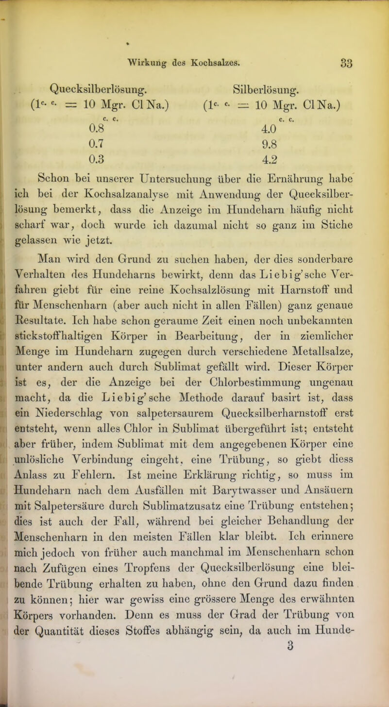 Quecksilberlösung. O «• = 10 Mgr. CI Na.) C. C. 0.8 0.7 0.3 Silberlösung. O «• = 10 Mgr. CI Na.) C. C. 4.0 9.8 4.2 Schon bei unserer Untersuchung über die Ernährung habe ich bei der Kochsalzanalyse mit Anwendung der Quecksilber- lösung bemerkt, dass die Anzeige im Hundeharn häufig nicht scharf war, doch wurde ich dazumal nicht so ganz im Stiche gelassen wie jetzt. i Man wird den Grund zu suchen haben, der dies sonderbare Verhalten des Hundeharns bewirkt, denn das Liebig’sehe Ver- fahren giebt für eine reine Kochsalzlösung mit Harnstoff und für Menschenharn (aber auch nicht in allen Fällen) ganz genaue Resultate. Ich habe schon geraume Zeit einen noch unbekannten stickstoffhaltigen Körper in Bearbeitung, der in ziemlicher Menge im Hundeharn zugegen durch verschiedene Metallsalze, unter andern auch durch Sublimat gefällt wird. Dieser Körper ist es, der die Anzeige bei der Chlorbestimmung ungenau macht, da die Liebig’sehe Methode darauf basirt ist, dass ein Niederschlag von salpetersaurem Quecksilberharnstoff erst entsteht, wenn alles Chlor in Sublimat übergeführt ist; entsteht aber früher, indem Sublimat mit dem angegebenen Körper eine unlösliche Verbindung eingeht, eine Trübung, so giebt diess Anlass zu Fehlern. Ist meine Erklärung richtig, so muss im Hundeharn nach dem Ausfällen mit Barytwasser und Ansäuern mit Salpetersäure durch Sublimatzusatz eine Trübung entstehen; dies ist auch der Fall, während bei gleicher Behandlung der Menschenharn in den meisten Fällen klar bleibt. Ich erinnere mich jedoch von früher auch manchmal im Menschenharn schon nach Zufügen eines Tropfens der Quecksilberlösung eine blei- bende Trübung erhalten zu haben, ohne den Grund dazu finden zu können; hier war gewiss eine grössere Menge des erwähnten Körpers vorhanden. Denn es muss der Grad der Trübung von der Quantität dieses Stoffes abhängig sein, da auch im Hunde- 3