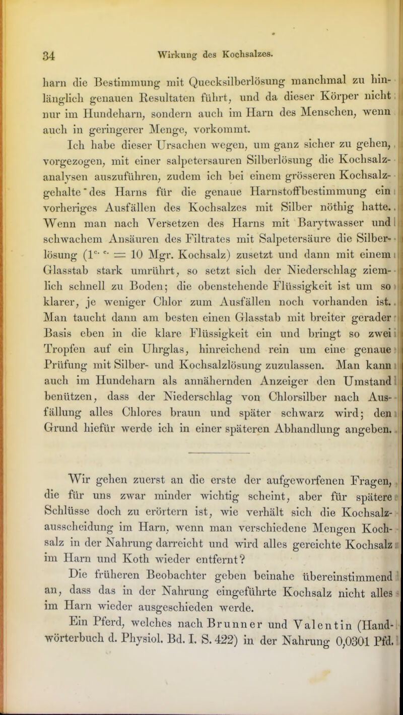 harn die Bestimmung mit Quecksilberlösung manchmal zu hin- länglich genauen llesultaten führt, und da dieser Körper nicht nur im Hundeharn, sondern auch im Harn des Menschen, wenn auch in geringerer Menge, vorkommt. Ich habe dieser Ursachen wegen, um ganz sicher zu gehen, vorgezogen, mit einer salpetersauren Silberlösung die Kochsalz- ; analvsen auszuführen, zudem ich bei einem grösseren Kochsalz- gehalte * des Harns für die genaue Harnstoff bestimmung ein j vorheriges Ausfällen des Kochsalzes mit Silber nöthig hatte.. Wenn man nach Versetzen des Harns mit Barytwasser und schwachem Ansäuren des Filtrates mit Salpetersäure die Silber- i lösung (lc<'• = 10 Mgr. Kochsalz) zusetzt und dann mit einem uj Glasstab stark umrührt, so setzt sich der Niederschlag ziem- lich schnell zu Boden; die obenstellende Flüssigkeit ist um so i klarer, je weniger Chlor zum Ausfällen noch vorhanden ist. Man taucht dann am besten einen Glasstab mit breiter gerader Basis eben in die klare Flüssigkeit ein und bringt so zwei Tropfen auf ein Ulirglas, hinreichend rein um eine genaue Prüfung mit Silber- und Kochsalzlösung zuzulassen. Man kann auch im Hundeharn als annähernden Anzeiger den Umstand benützen, dass der Niederschlag von Chlorsilber nach Aus- fällung alles Chlores braun und später schwarz wird; den Grund liiefür werde ich in einer späteren Abhandlung angeben. Wir gehen zuerst an die erste der aufgeworfenen Fragen, die für uns zwar minder wichtig scheint, aber für spätere Schlüsse doch zu erörtern ist, wie verhält sich die Kochsalz- ausscheidung im Harn, wenn man verschiedene Mengen Koch- salz in der Nahrung darreicht und wird alles gereichte Kochsalz im Harn und Koth wieder entfernt? Die früheren Beobachter geben beinahe übereinstimmend an, dass das in der Nahrung eingeführte Kochsalz nicht alles im Harn wieder ausgeschieden werde. Ein Pferd, welches nach Brunner und Valentin (Hand- wörterbuch d. Physiol. Bd. I. S. 422) in der Nahrung 0,0301 Pfd.