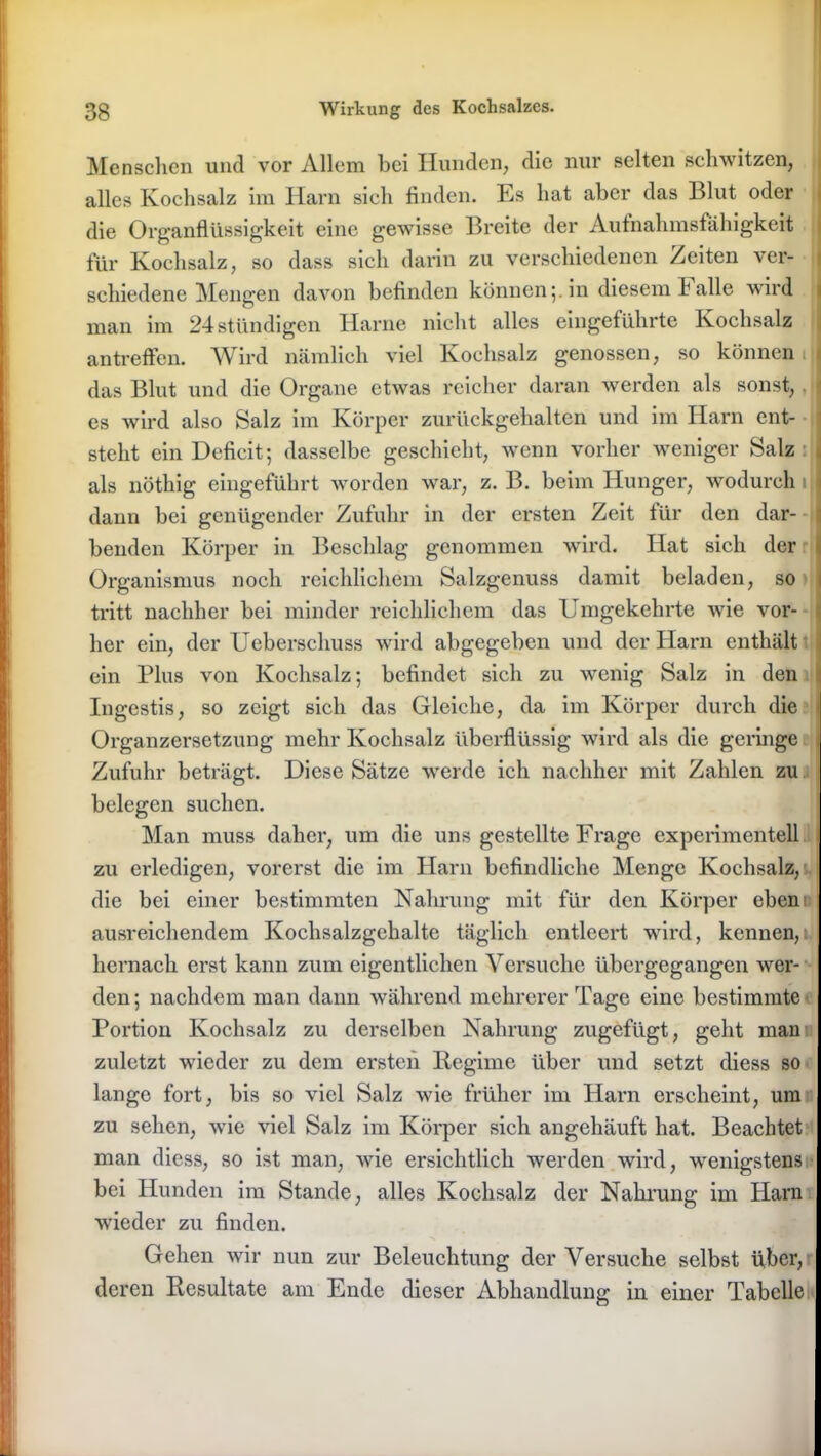 Menschen und vor Allem bei Hunden, die nur selten schwitzen, alles Kochsalz im Harn sich finden. Es hat aber das Blut oder die Organflüssigkeit eine gewisse Breite der Aufnahmsfahigkeit für Kochsalz, so dass sich darin zu verschiedenen Zeiten ver- schiedene Mengen davon befinden können5. in diesem Falle wird man im 24stündigen Harne nicht alles eingeführte Kochsalz antreffen. Wird nämlich viel Kochsalz genossen, so können s das Blut und die Organe etwas reicher daran werden als sonst, 1 es wird also Salz im Körper zurückgehalten und im Harn ent- steht ein Deficit; dasselbe geschieht, wenn vorher weniger Salz , als nöthig eingeführt worden war, z. B. beim Hunger, wodurch 1 I dann bei genügender Zufuhr in der ersten Zeit für den dar- benden Körper in Beschlag genommen wird. Hat sich der t Organismus noch reichlichem Salzgenuss damit beladen, so 1 tritt nachher bei minder reichlichem das Umgekehrte wie vor- v her ein, der Ueberschuss wird abgegeben und der Harn enthält ein Plus von Kochsalz; befindet sich zu wenig Salz in den : Ingestis, so zeigt sich das Gleiche, da im Körper durch die Organzersetzung mehr Kochsalz überflüssig wird als die geringe 1 Zufuhr beträgt. Diese Sätze werde ich nachher mit Zahlen zu belegen suchen. Man muss daher, um die uns gestellte Frage experimentell zu erledigen, vorerst die im Harn befindliche Menge Kochsalz, die bei einer bestimmten Nahrung mit für den Körper eben ausreichendem Kochsalzgehalte täglich entleert wird, kennen, hernach erst kann zum eigentlichen Versuche übergegangen wer- den; nachdem man dann während mehrerer Tage eine bestimmte Portion Kochsalz zu derselben Nahrung zugefügt, geht man zuletzt wieder zu dem ersten Regime über und setzt diess so lange fort, bis so viel Salz wie früher im Harn erscheint, um zu sehen, wie viel Salz im Körper sich angehäuft hat. Beachtet man diess, so ist man, wie ersichtlich werden wird, wenigstens bei Hunden im Stande, alles Kochsalz der Nahrung im Harn wieder zu finden. Gehen wir nun zur Beleuchtung der Versuche selbst über, I deren Resultate am Ende dieser Abhandlung in einer Tabelle