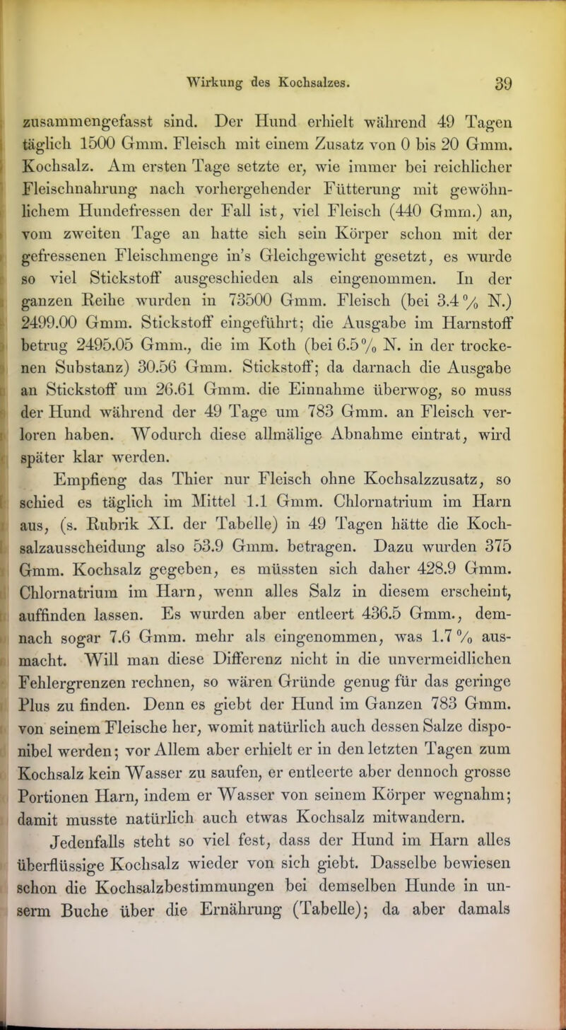 zusammengefasst sind. Der Hund erhielt während 49 Tagen täglich 1500 Gmm. Fleisch mit einem Zusatz von 0 bis 20 Gnnn. Kochsalz. Am ersten Tage setzte er; wie immer bei reichlicher Fleischnahrung nach vorhergehender Fütterung mit gewöhn- lichem Hundefressen der Fall ist, viel Fleisch (440 Gmm.) an, vom zweiten Tage an hatte sich sein Körper schon mit der gefressenen Fleischmenge in’s Gleichgewicht gesetzt, es wurde so viel Stickstoff ausgeschieden als eingenommen. In der ganzen Reihe wurden in 73500 Gmm. Fleisch (bei 3.4 °/0 N.) 2499.00 Gmm. Stickstoff eingeführt; die Ausgabe im Harnstoff betrug 2495.05 Gmm., die im Kotli (bei 6.5% N. in der trocke- nen Substanz) 30.56 Gmm. Stickstoff; da darnach die Ausgabe an Stickstoff um 26.61 Gmm. die Einnahme überwog, so muss der Hund während der 49 Tage um 783 Gmm. an Fleisch ver- loren haben. Wodurch diese allmälige Abnahme eintrat, wird später klar werden. Empfieng das Thier nur Fleisch ohne Kochsalzzusatz, so schied es täglich im Mittel 1.1 Gmm. Chlornatrium im Harn aus, (s. Rubrik XI. der Tabelle) in 49 Tagen hätte die Koch- salzausscheidung also 53.9 Gmm. betragen. Dazu wurden 375 Gmm. Kochsalz gegeben, es müssten sich daher 428.9 Gmm. Chlornatrium im Harn, wenn alles Salz in diesem erscheint, auffinden lassen. Es wurden aber entleert 436.5 Gmm., dem- nach sogar 7.6 Gmm. mehr als eingenommen, was 1.7 % aus- macht. Will man diese Differenz nicht in die unvermeidlichen Fehlergrenzen rechnen, so wären Gründe genug für das geringe Plus zu finden. Denn es giebt der Hund im Ganzen 783 Gmm. von seinem Fleische her, womit natürlich auch dessen Salze dispo- nibel werden; vor Allem aber erhielt er in den letzten Tagen zum Kochsalz kein Wasser zu saufen, er entleerte aber dennoch grosse Portionen Harn, indem er Wasser von seinem Körper wegnahm; damit musste natürlich auch etwas Kochsalz mitwandern. Jedenfalls steht so viel fest, dass der Hund im Harn alles überflüssige Kochsalz wieder von sich giebt. Dasselbe bewiesen schon die Kochsalzbestimmungen bei demselben Hunde in un- serm Buche über die Ernährung (Tabelle); da aber damals