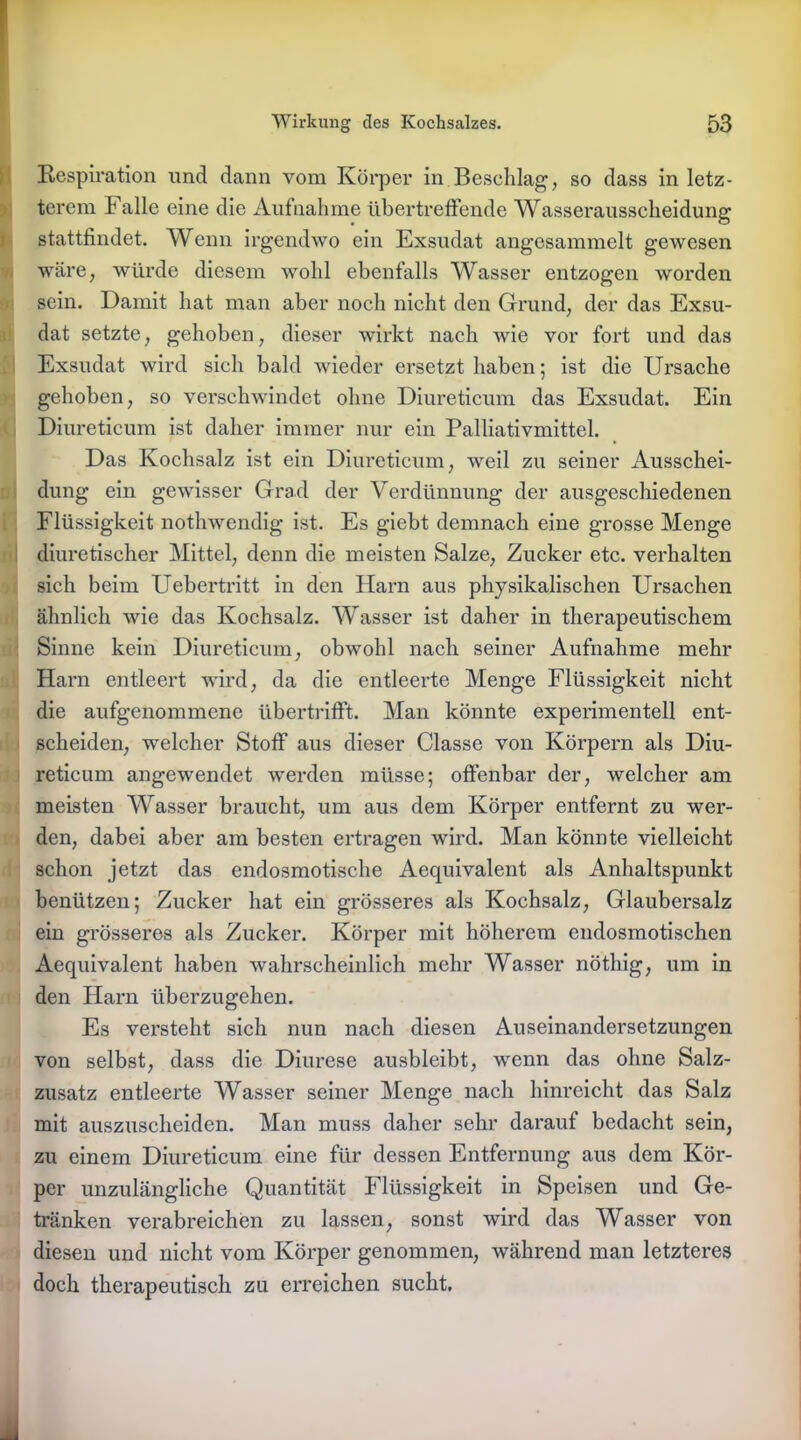 Respiration und dann vom Körper in Beschlag, so dass in letz- terem Falle eine die Aufnahme übertreffende Wasserausscheidung stattfindet. Wenn irgendwo ein Exsudat angesammelt gewesen wäre, würde diesem wohl ebenfalls Wasser entzogen worden sein. Damit hat man aber noch nicht den Grund, der das Exsu- dat setzte, gehoben, dieser wirkt nach Avie vor fort und das Exsudat wird sich bald wieder ersetzt haben; ist die Ursache gehoben, so verschwindet ohne Diureticum das Exsudat. Ein Diureticum ist daher immer nur ein Palliativmittel. Das Kochsalz ist ein Diureticum, weil zu seiner Ausschei- dung ein gewisser Grad der Verdünnung der ausgeschiedenen Flüssigkeit nothwendig ist. Es giebt demnach eine grosse Menge diuretischer Mittel, denn die meisten Salze, Zucker etc. verhalten sich beim Uebertritt in den Harn aus physikalischen Ursachen ähnlich wie das Kochsalz. Wasser ist daher in therapeutischem Sinne kein Diureticum, obwohl nach seiner Aufnahme mehr Harn entleert wird, da die entleerte Menge Flüssigkeit nicht die aufgenommene übertrifft. Man könnte experimentell ent- scheiden, welcher Stoff aus dieser Classe von Körpern als Diu- reticum angewendet werden müsse; offenbar der, welcher am meisten Wasser braucht, um aus dem Körper entfernt zu wer- den, dabei aber am besten ertragen wird. Man könnte vielleicht schon jetzt das endosmotische Aequivalent als Anhaltspunkt benützen; Zucker hat ein grösseres als Kochsalz, Glaubersalz ein grösseres als Zucker. Körper mit höherem endosmotischen Aequivalent haben wahrscheinlich mehr Wasser nöthig, um in den Harn überzugehen. Es versteht sich nun nach diesen Auseinandersetzungen von selbst, dass die Diurese ausbleibt, wenn das ohne Salz- zusatz entleerte Wasser seiner Menge nach hinreicht das Salz mit auszuscheiden. Man muss daher sehr darauf bedacht sein, zu einem Diureticum eine für dessen Entfernung aus dem Kör- per unzulängliche Quantität Flüssigkeit in Speisen und Ge- tränken verabreichen zu lassen, sonst wird das Wasser von diesen und nicht vom Körper genommen, während man letzteres doch therapeutisch zu erreichen sucht.