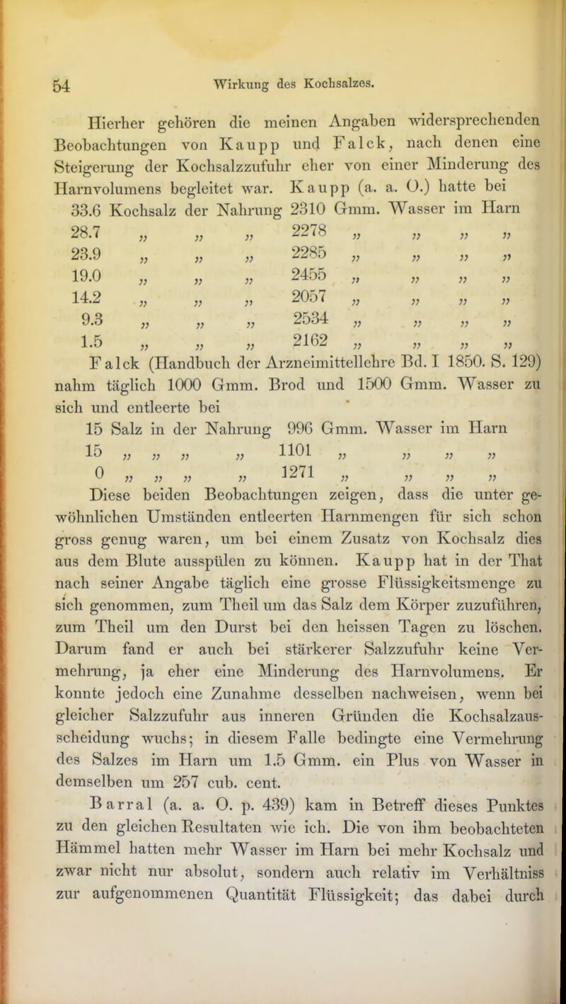 Hierher gehören die meinen Angaben widersprechenden Beobachtungen von Kau pp und Fa Ick, nach denen eine Steigerung der Kochsalzzufuhr eher von einer Minderung des Harnvolumens begleitet war. Kau pp (a. a. O.) hatte bei 33.6 Kochsalz der Nahrung 2310 Gram. Wasser im Harn 28.7 ;; 77 }> 2278 }) V }) )} 23.9 ;; 77 77 2285 V » V :•> 19.0 }] 77 77 2455 )> V >} }> 14.2 }> 77 77 2057 V )} 7} » 9.3 77 77 }) 2534 }} }} )) }> 1.5 }> 77 }) 2162 }} V ;> 7) Fa Ick (Handbuch der Arzneimittellehre Bd. I 1850. S. 129) nahm täglich 1000 Gmm. Brod und 1500 Gmm. Wasser zu sich und entleerte bei 15 Salz in der Nahrung 996 Gmm. Wasser im Harn 15 v v ;; ;; 1101 ,, „ „ „ 0 » » )) )) 1271 ,, „ „ „ Diese beiden Beobachtungen zeigen, dass die unter ge- wöhnlichen Umständen entleerten Harnmengen für sich schon gross genug waren, um bei einem Zusatz von Kochsalz dies aus dem Blute ausspülen zu können. Kau pp hat in der That nach seiner Angabe täglich eine grosse Flüssigkeitsmenge zu sich genommen, zum Theil um das Salz dem Körper zuzuführen, zum Theil um den Durst bei den heissen Tagen zu löschen. Darum fand er auch bei stärkerer Salzzufuhr keine Ver- mehrung, ja eher eine Minderung des Harnvolumens. Er konnte jedoch eine Zunahme desselben nachweisen, wenn bei gleicher Salzzufuhr aus inneren Gründen die Kochsalzaus- scheidung wuchs; in diesem Falle bedingte eine Vermehrung des Salzes im Harn um 1.5 Gmm. ein Plus von Wasser in demselben um 257 cub. cent. Barral (a. a. O. p. 439) kam in Betreif dieses Punktes zu den gleichen Resultaten wie ich. Die von ihm beobachteten Hämmel hatten mehr Wasser im Harn bei mehr Kochsalz und zwar nicht nur absolut, sondern auch relativ im Verhältnis zur aufgenommenen Quantität Flüssigkeit; das dabei durch