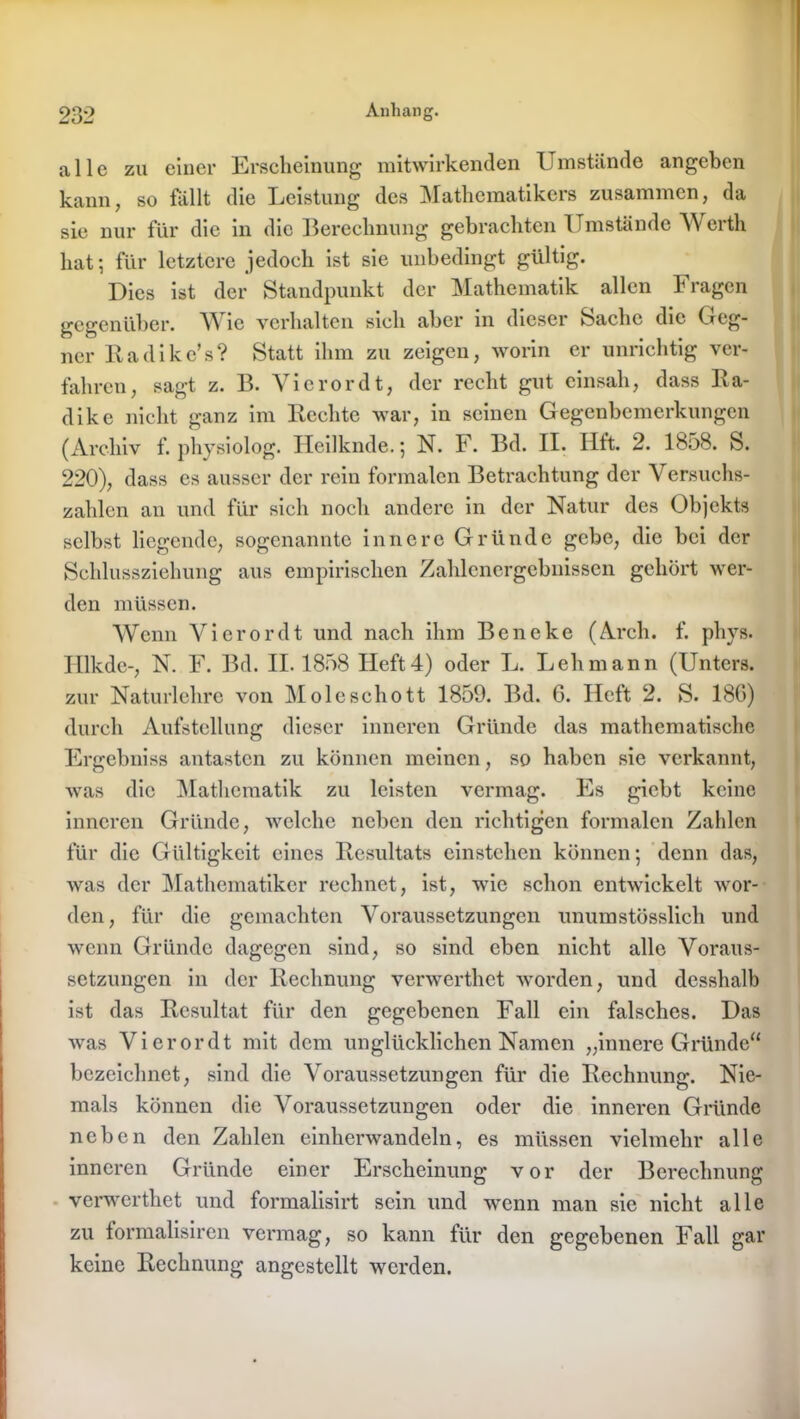 alle zu einer Erscheinung mitwirkenden Umstände angeben kann, so fällt die Leistung des Mathematikers zusammen, da sie nur für die in die Berechnung gebrachten Umstände Werth hat; für letztere jedoch ist sie unbedingt gültig. Dies ist der Standpunkt der Mathematik allen Fragen gegenüber. Wie verhalten sich aber in dieser Sache die Geg- ner Radike’s? Statt ihm zu zeigen, worin er unrichtig ver- fahren, sagt z. B. Vierordt, der recht gut einsah, dass Ra- dike nicht ganz im liechte war, in seinen Gegenbemerkungen (Archiv f. physiolog. Heilknde.; N. F. Bd. II. Hft. 2. 1858. S. 220), dass es ausser der rein formalen Betrachtung der Versuchs- zahlen an und für sich noch andere in der Natur des Objekts selbst liegende, sogenannte innere Gründe gebe, die bei der Schlussziehung aus empirischen Zahlenergebnissen gehört wer- den müssen. Wenn Vierordt und nach ihm Beneke (Arch. f. phys. Hlkde-, N. F. Bd. II. 1858 Heft4) oder L. Lehmann (Unters, zur Naturlehre von Moleschott 1859. Bd. 6. Heft 2. S. 180) durch Aufstellung dieser inneren Gründe das mathematische Ergebniss antasten zu können meinen, so haben sie verkannt, was die Mathematik zu leisten vermag. Es giebt keine inneren Gründe, welche neben den richtigen formalen Zahlen für die Gültigkeit eines Resultats einstehen können; denn das, was der Mathematiker rechnet, ist, wie schon entwickelt wor- den, für die gemachten Voraussetzungen unumstösslich und wenn Gründe dagegen sind, so sind eben nicht alle Voraus- setzungen in der Rechnung verwerthet worden, und desshalb ist das Resultat für den gegebenen Fall ein falsches. Das was Vierordt mit dem unglücklichen Namen „innere Gründe“ bezeichnet, sind die Voraussetzungen für die Rechnung. Nie- mals können die Voraussetzungen oder die inneren Gründe neben den Zahlen einlienvandeln, es müssen vielmehr alle inneren Gründe einer Erscheinung vor der Berechnung verwerthet und formalisirt sein und wenn man sie nicht alle zu formalisiren vermag, so kann für den gegebenen Fall gar keine Rechnung angestcllt werden.