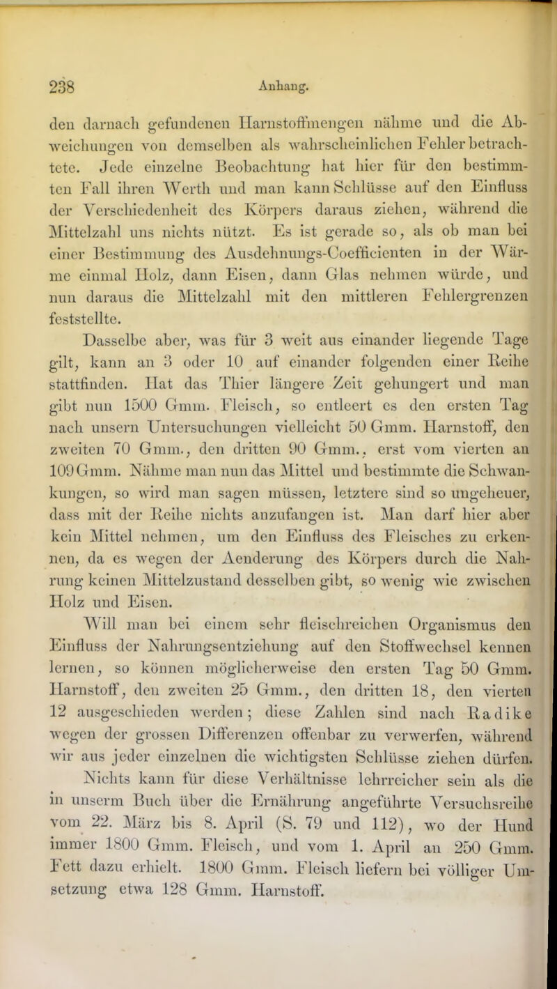 den darnach gefundenen Ilarnstoffmengen nähme und die Ab- weichungen von demselben als wahrscheinlichen Fehler betrach- tete. Jede einzelne Beobachtung hat hier für den bestimm- ten Fall ihren Werth und man kann Schlüsse aut den Einfluss der Verschiedenheit des Körpers daraus ziehen, während die Mittelzahl uns nichts nützt. Es ist gerade so, als ob man bei einer Bestimmung des Ausdehnungs-Coefficienten in der Wär- me einmal Holz, dann Eisen, dann Glas nehmen würde, und nun daraus die Mittelzahl mit den mittleren Fehlergrenzen feststellte. Dasselbe aber, was für 3 weit aus einander liegende Tage gilt, kann an 3 oder 10 auf einander folgenden einer Xteihe stattfinden. Hat das Thier längere Zeit gehungert und man gibt nun 1500 Gmm. Fleisch, so entleert es den ersten Tag nach unsern Untersuchungen vielleicht 50 Gmm. Harnstoff, den zweiten 70 Gmm., den dritten 00 Gmm., erst vom vierten an 100Gmm. Nähme man nun das Mittel und bestimmte die Schwan- kungen, so wird man sagen müssen, letztere sind so ungeheuer, dass mit der lieihe nichts anzufangen ist. Man darf hier aber kein Mittel nehmen, um den Einfluss des Fleisches zu erken- nen, da es wegen der Aenderung des Körpers durch die Nah- rung keinen Mittelzustand desselben gibt, so wenig wie zwischen Holz und Eisen. Will man bei einem sehr fleischreichen Organismus den Einfluss der Nahrungsentziehung auf den Stoffwechsel kennen lernen, so können möglicherweise den ersten Tag 50 Gmm. Harnstoff, den zweiten 25 Gmm., den dritten 18, den vierten 12 ausgeschieden werden; diese Zahlen sind nach liadike wegen der grossen Differenzen offenbar zu verwerfen, während wir aus jeder einzelnen die wichtigsten Schlüsse ziehen dürfen. Nichts kann für diese Verhältnisse lehrreicher sein als die in unserm Buch über die Ernährung angeführte Versuchsreihe vom 22. März bis 8. April (S. 70 und 112), wo der Hund immer 1800 Gmm. Fleisch, und vom 1. April an 250 Gmm. Tett dazu erhielt. 1800 Gmm. fleisch liefern bei völliger Um- setzung etwa 128 Gmm. Harnstoff.