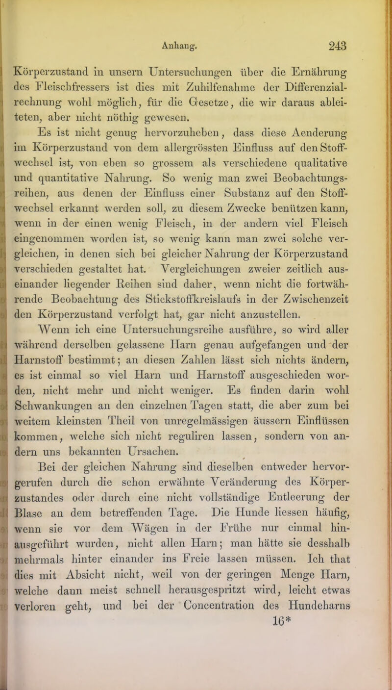 Körperzustand, in unsern Untersuchungen über die Ernährung des Fleischfressers ist dies mit Zuhilfenahme der Differenzial- rechnung wohl möglich; für die Gesetze, die wir daraus ablei- teten, aber nicht nöthig gewesen. Es ist nicht genug hervorzuheben, dass diese Aenderung im Körperzustand von dem allergrössten Einfluss auf den Stoff- wechsel ist, von eben so grossem als verschiedene qualitative und quantitative Nahrung. So wenig man zwei Beobachtungs- reihen, aus denen der Einfluss einer Substanz auf den Stoff- eingenommen worden ist, so wenig kann man zwei solche ver- Wenn ich eine Untersuchungsreihe ausführe, so wird aller während derselben gelassene Harn genau aufgefangen und der es ist einmal so viel Harn und Harnstoff ausgeschieden wor- den, nicht mehr und nicht weniger. Es finden darin wohl Schwankungen an den einzelnen Tagen statt, die aber zum bei ■ weitem kleinsten Theil von unregelmässigen äussern Einflüssen kommen, -welche sich nicht reguliren lassen, sondern von an- dern uns bekannten Ursachen. Bei der gleichen Nahrung sind dieselben entweder hervor- ■ gerufen durch die schon erwähnte Veränderung des Körper- i Zustandes oder durch eine nicht vollständige Entleerung der Blase an dem betreffenden Tage. Die Hunde Hessen häufig, wenn sie vor dem Wägen in der Frühe nur einmal hin- ausgeführt wurden, nicht allen Harn; man hätte sie desshalb mehrmals hinter einander ins Freie lassen müssen. Ich that dies mit Absicht nicht, weil von der geringen Menge Harn, welche dann meist schnell herausgespritzt wird, leicht etwas verloren geht, und bei der Concentration des Hundeharns Wechsel erkannt werden soll, zu diesem Zwecke benützen kann, wenn in der einen wenig Fleisch, in der andern viel Fleisch ! gleichen, in denen sich bei gleicher Nahrung der Körperzustand i verschieden gestaltet hat. Vergleichungen zweier zeitlich aus- i einander liegender Reihen sind daher, wenn nicht die fortwäh- ' rende Beobachtung des Stickstoffkreislaufs in der Zwischenzeit i den Körperzustand verfolgt hat, gar nicht anzustellen. Harnstoff bestimmt; an diesen Zahlen lässt sich nichts ändern, IG*