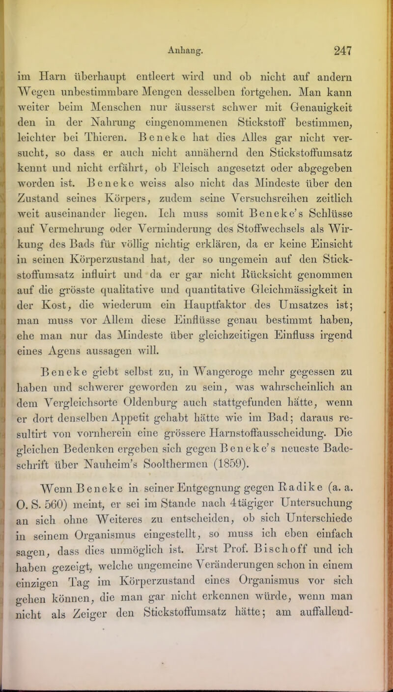im Harn überhaupt entleert wird und ob nicht auf andern Wegen unbestimmbare Mengen desselben fortgehen. Man kann weiter beim Menschen nur äusserst schwer mit Genauigkeit den in der Nahrung eingenommenen Stickstoff bestimmen, leichter bei Thieren. Beneke hat dies Alles gar nicht ver- sucht, so dass er auch nicht annähernd den Stickstoffumsatz kennt und nicht erfährt, ob Fleisch angesetzt oder abgegeben worden ist. Beneke weiss also nicht das Mindeste über den Zustand seines Körpers, zudem seine Versuchsreihen zeitlich weit auseinander liegen. Ich muss somit Beneke’s Schlüsse auf Vermehrung oder Verminderung des Stoffwechsels als Wir- kung des Bads für völlig nichtig erklären, da er keine Einsicht in seinen Körperzustand hat, der so ungemein auf den Stick- stoffumsatz influirt und da er gar nicht Rücksicht genommen auf die grösste qualitative und quantitative Gleichmässigkeit in der Kost, die wiederum ein Hauptfaktor des Umsatzes ist; man muss vor Allem diese Einflüsse genau bestimmt haben, ehe man nur das Mindeste über gleichzeitigen Einfluss irgend eines Agens aussagen will. Beneke giebt selbst zu, in Wangeroge mehr gegessen zu haben und schwerer geworden zu sein, was wahrscheinlich an dem Vergleichsorte Oldenburg auch stattgefunden hätte, wenn er dort denselben Appetit gehabt hätte wie im Bad; daraus re- sultirt von vornherein eine grössere Harnstoffausscheidung. Die gleichen Bedenken ergeben sich gegen Beneke’s neueste Bade- schrift über Nauheim’s Soolthermen (1859). Wenn Beneke in seiner Entgegnung gegen R a di k e (a. a. O. S. 560) meint, er sei im Stande nach 4 tägiger Untersuchung an sich ohne Weiteres zu entscheiden, ob sich Unterschiede in seinem Organismus eingestellt, so muss ich eben einfach sagen, dass dies unmöglich ist. Erst Prof. Bi sc ho ff und ich haben gezeigt, welche ungemeine Veränderungen schon in einem einzigen Tag im Körperzustand eines Organismus vor sich gehen können, die man gar nicht erkennen würde, wenn man nicht als Zeiger den Stickstoffumsatz hätte; am auffallend-