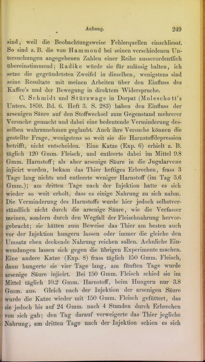 sind, weil die Beobachtungsweise Fehlerquellen einschliesst. So sind z. B. die von Hammond bei seinen verschiedenen Un- tersuchungen angegebenen Zahlen einer Reihe ausserordentlich übereinstimmend; Radike würde sie für zulässig halten, ich setze die gegründetsten Zweifel in dieselben, wenigstens sind seine Resultate mit meinen Arbeiten über den Einfluss des Kaffee’s und der Bewegung in direktem Widerspruche. C. Sch midt und Stürz wage in Dorpat (Molescho tt’s Unters. 1859. Bd. 6. Heft 3. S. 283) haben den Einfluss der arsenigen Säure auf den Stoffwechsel zum Gegenstand mehrerer i Versuche gemacht und dabei eine bedeutende Verminderung des- I selben wahrzunehmen geglaubt. Auch ihre Versuche können die gestellte Frage, .wenigstens so weit sie die Harnstoffdepression betrifft, nicht entscheiden. Eine Katze (Exp. 6) erhielt z. B. täglich 120 Gmm. Fleisch, und entleerte dabei im Mittel 9.8 Gmm. Harnstoff; als aber arsenige Säure in die Jugularvene injicirt worden, bekam das Thier heftiges Erbrechen, frass 3 Tage lang nichts und entleerte weniger Harnstoff (im Tag 3.6 Gmm.); am dritten Tage nach der Injektion hatte es sich wieder so weit erholt, dass es einige Nahrung zu sich nahm. 1 Die Verminderung des Harnstoffs wurde hier jedoch selbstvcr- i ständlich nicht durch die arsenige Säure, wie die Verfasser ■ meinen, sondern durch den Wegfall der Fleischnahrung hcrvor- i gebracht; sie hätten zum Beweise das Thier am besten auch vor der Injektion hungern lassen oder immer die gleiche den [1 Umsatz eben deckende Nahrung reichen sollen. Aehnliche Ein- wendungen lassen sich gegen die übrigen Experimente machen. Eine andere Katze (Exp. 8) frass täglich 150 Gmm. Fleisch, dann hungerte sie vier Tage lang, am fünften Tage wurde : arsenige Säure injicirt. Bei 150 Gmm. Fleisch schied sie im rl Mittel täglich 10.2 Gmm. Harnstoff, beim Hungern nur 3.8 Gmm. aus. Gleich nach der Injektion der arsenigen Säure wurde die Katze wieder mit 150 Gmm. Fleisch gefüttert, das , sie jedoch bis auf 24 Gmm. nach 4 Stunden durch Erbrechen von sich gab; den Tag darauf verweigerte das Thier jegliche Nahrung, am dritten Tage nach der Injektion schien es sich