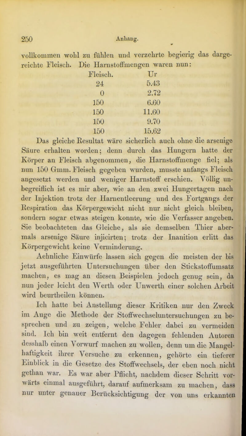 vollkommen wohl zu fühlen und verzehrte begierig das darge- reichte Fleisch. Die Harnstoffmengen waren nun: Fleisch. Ur 24 5.43 0 2.72 150 6.60 150 11.60 150 9.70 150 15.62 Das gleiche Resultat wäre sicherlich auch ohne die arsenige Säure erhalten worden; denn durch das Hungern hatte der Körper an Fleisch abgenommen, die Harnstoffmenge fiel; als nun 150 Gmm. Fleisch gegeben wurden, musste anfangs Fleisch augesetzt werden und weniger Harnstoff erschien. Völlig un- begreiflich ist es mir aber, wie an den zwei Hungertagen nach der Injektion trotz der Harnentleerung und des Fortgangs der Respiration das Körpergewicht nicht nur nicht gleich bleiben, sondern sogar etwas steigen konnte, wie die Verfasser angeben. Sie beobachteten das Gleiche, als sie demselben Thier aber- mals arsenige Säure injicirten; trotz der Inanition erlitt das Körpergewicht keine Verminderung. |j Aehnliche Einwürfe lassen sich gegen die meisten der bis jetzt ausgeführten Untersuchungen über den Stickstoffumsatz machen, es mag an diesen Beispielen jedoch genug sein, da nun jeder leicht den Werth oder Unwerth einer solchen Arbeit wird beurtheilen können. I Ich hatte bei Anstellung dieser Kritiken nur den Zweck im Auge die Methode der Stoffwechseluntersuchungen zu be- sprechen und zu zeigen, welche Fehler dabei zu vermeiden sind. Ich bin weit entfernt den dagegen fehlenden Autoren dcsshalb einen Vorwurf machen zu wollen, denn um die Mangel- haftigkeit ihrer Versuche zu erkennen, gehörte ein tieferer Einblick in die Gesetze des Stoffwechsels, der eben noch nicht gethan war. Es war aber Pflicht, nachdem dieser Schritt vor- v äi ts einmal ausgeführt, darauf aufmerksam zu machen, dass nur unter genauer Berücksichtigung der von uns erkannten