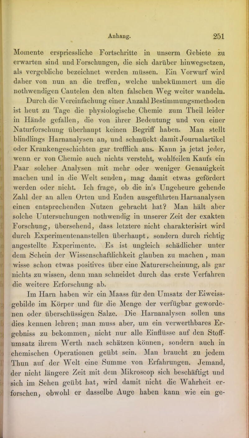 Momente erspriessliche Fortschritte in unserm Gebiete zu erwarten sind und Forschungen, die sieh darüber hinwegsetzen, als vergebliche bezeichnet werden müssen. Ein Vorwurf wird daher von nun an die treffen, welche unbekümmert um die nothwendigen Cautelen den alten falschen Weg weiter wandeln. Durch die Vereinfachung einer Anzahl Bestimmungsmethoden ist heut zu Tage die physiologische Chemie zum Theil leider in Hände gefallen, die von ihrer Bedeutung und von einer Naturforschung überhaupt keinen Begriff haben. Man stellt blindlings Harnanalysen an, und schmückt damit Journalartikel oder Krankengeschichten gar trefflich aus. Kann ja jetzt jeder, wenn er von Chemie auch nichts versteht, wohlfeilen Kaufs ein Paar solcher Analysen mit mehr oder weniger Genauigkeit machen und in die Welt senden, mag damit etwas gefördert werden oder nicht. Ich frage, ob die in’s Ungeheure gehende Zahl der an allen Orten und Euden ausgeführten Harnanalysen einen entsprechenden Nutzen gebracht hat? Man hält aber solche Untersuchungen nothwendig in unserer Zeit der exakten Forschung, übersehend, dass letztere nicht charakterisirt wird durch Experimentenanstellen überhaupt, sondern durch richtig angestellte Experimente. Es ist ungleich schädlicher unter dem Schein der Wissenschaftlichkeit glauben zu machen , man wisse schon etwas positives über eine Naturerscheinung, als gar nichts zu wissen, denn man schneidet durch das erste Verfahren die weitere Erforschung ab. Im Harn haben wir ein Maass für den Umsatz der Eiweiss- gebilde im Körper und für die Menge der verfügbar geworde- nen oder überschüssigen Salze. Die Harnanalysen sollen uns dies kennen lehren; man muss aber, um ein verwerthbares Er- gebnis zu bekommen, nicht nur alle Einflüsse auf den Stoff- umsatz ihrem Werth nach schätzen können, sondern auch in chemischen Operationen geübt sein. Man braucht zu jedem Thun auf der Welt eine Summe von Erfahrungen. Jemand, der nicht längere Zeit mit dem Mikroscop sich beschäftigt und sich im Sehen geübt hat, wird damit nicht die Wahrheit er- forschen, obwohl er dasselbe Auge haben kann wie ein ge-