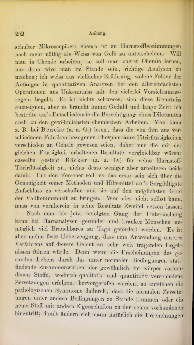 schulter Mikroscopiker; ebenso ist zu Harnstoffbestimmungen noch mehr nöthig als Weiss von Gelb zu unterscheiden. Will man in Chemie arbeiten, so soll man zuerst Chemie lernen, nur dann wird man im Stande sein, richtige Analysen zu machen; ich weiss aus vielfacher Erfahrung, welche Fehler der Anfänger in quantitativen Analysen bei den allereinfachsten Operationen aus Unkenntniss mit den vielerlei Vorsich tsmass- rcgeln begeht. Es ist nichts schweres, sich diese Kenntniss anzueignen, aber es braucht immer Geduld und lange Zeit; ich bestreite aufs Entschiedenste die Berechtigung eines Dilettanten auch zu den gewöhnlichsten chemischen Arbeiten. Man kann z. B. bei Beneke (a. a. O.) lesen, dass die von ihm aus ver- schiedenen Fabriken bezogenen Phosphorsäure-TitrirfKissigkeiten verschieden an Gehalt gewesen seien, daher nur die mit der gleichen Flüssigkeit erhaltenen Resultate vergleichbar wären; dasselbe gesteht Böcker (a. a. O.) für seine Harnstoff- Titrirflüssigkeit zu, nichts desto weniger aber arbeiteten beide damit. Für den Forscher soll es das erste sein sich über die Genauigkeit seiner Methoden und Hilfsmittel aufs Sorgfältigste Aufschluss zu verschaffen und sie auf den möglichsten Grad der Vollkommenheit zu bringen. Wer dies nicht selbst kann, muss von vornherein in seine Resultate Zweifel setzen lassen. Nach dem bis jetzt befolgten Gang der Untersuchung kann bei Harnanalysen gesunder und kranker Menschen un- möglich viel Brauchbares zu Tage gefördert werden. Es ist aber meine feste Ueberzeugung, dass eine Anwendung unseres Verfahrens auf diesem Gebiet zu sehr weit tragenden Ergeb- nissen führen würde. Denn wenn die Erscheinungen des ge- sunden Lebens durch das unter normalen Bedingungen statt- findende Zusammenwirken der gewöhnlich im Körper vorhan- denen Stoffe, wodurch qualitativ und quantitativ verschiedene Zersetzungen erfolgen, hervorgerufen werden, so entstehen die pathologischen Symptome dadurch, dass die normalen Zersetz- ungen unter andern Bedingungen zu Stande kommen oder ein ncuei Stoff mit andern Eigenschaften zu den schon vorhandenen hinzuti itt; damit ändern sich dann natürlich die Erscheinungen