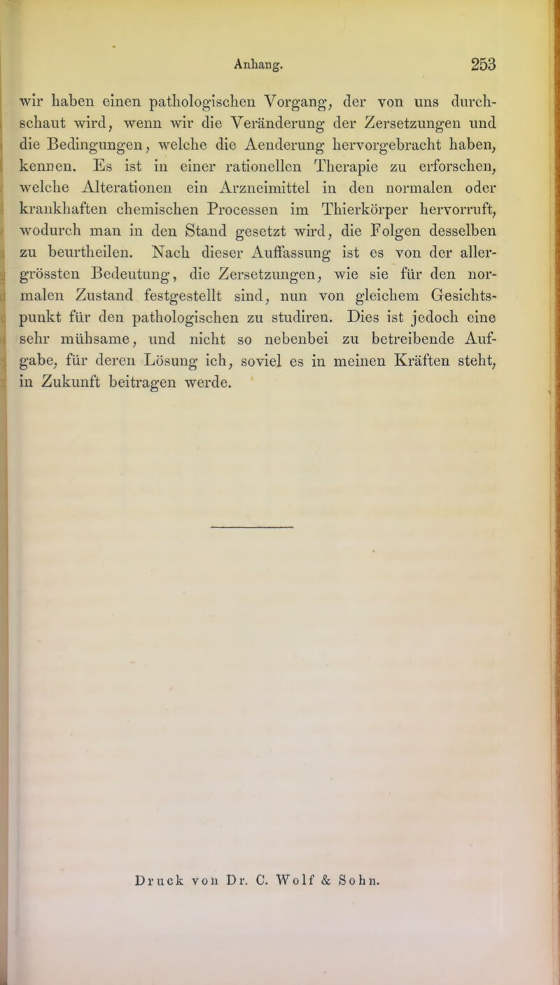 wir haben einen pathologischen Vorgang’, der von uns durch- schaut wird, wenn wir die Veränderung der Zersetzungen und die Bedingungen, welche die Aenderung hervorgebracht haben, kennen. Es ist in einer rationellen Therapie zu erforschen, welche Alterationen ein Arzneimittel in den normalen oder krankhaften chemischen Processen im Thierkörper hervorruft, wodurch man in den Stand gesetzt wird, die Folgen desselben zu beurtheilen. Nach dieser Aulfassung ist es von der aller- grössten Bedeutung, die Zersetzungen, wie sie für den nor- malen Zustand festgestellt sind, nun von gleichem Gesichts- punkt für den pathologischen zu studiren. Dies ist jedoch eine sehr mühsame, und nicht so nebenbei zu betreibende Auf- gabe, für deren Lösung ich, soviel es in meinen Kräften steht, in Zukunft beitragen werde. Druck von Dr. C. Wolf & Sohn.