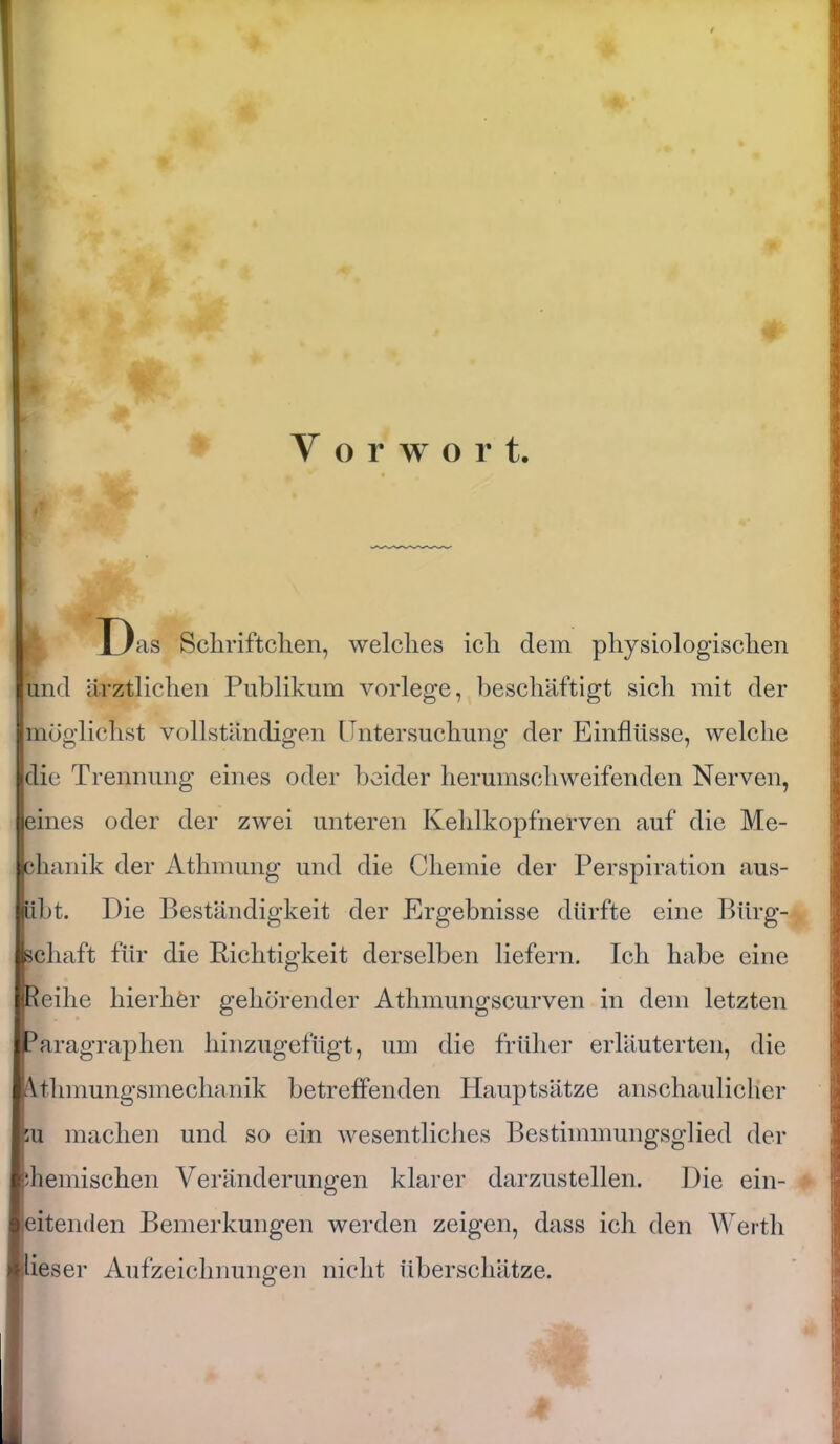 V o r w o r t. U s Schriftchen, welches ich dem physiologischen und ärztlichen Publikum vorlege, beschäftigt sich mit der Imöglichst vollständigen Untersuchung der Einflüsse, welche die Trennung eines oder beider herumschweifenden Nerven, eines oder der zwei unteren Kehlkopfnerven auf die Me- chanik der Athmung und die Chemie der Perspiration aus- übt. Die Beständigkeit der Ergebnisse dürfte eine Bürg- schaft für die Richtigkeit derselben liefern. Ich habe eine (Reihe hierher gehörender Athmungscurven in dem letzten Paragraphen hinzugefügt, um die früher erläuterten, die Athmungsmechanik betreffenden Hauptsätze anschaulicher 5u machen und so ein wesentliches Bestimmungsglied der chemischen Veränderungen klarer darzustellen. Die ein- leitenden Bemerkungen werden zeigen, dass ich den Werth dieser Aufzeichnungen nicht überschätze.