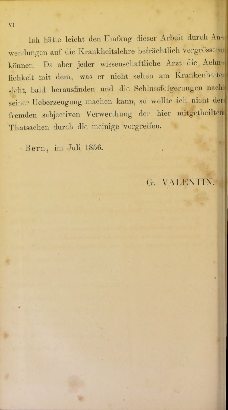 Ich hätte leicht den Umfang dieser Arbeit durch An- wendungen auf die Krankheitslehre beträchtlich vergrössern - können. Da aber jeder wissenschaftliche Arzt die Aehnij lichkeit mit dem, was er nicht selten am Krankenbette«' sieht, bald herausfinden und die Schlussfolgerungen nach seiner Ueberzeugung machen kann, so wollte ich nicht derj fremden subjectiven Verwerthung der hier mitgetheilten Tliatsachen durch die meinige vorgreifen. • Bern, im Juli 1856.