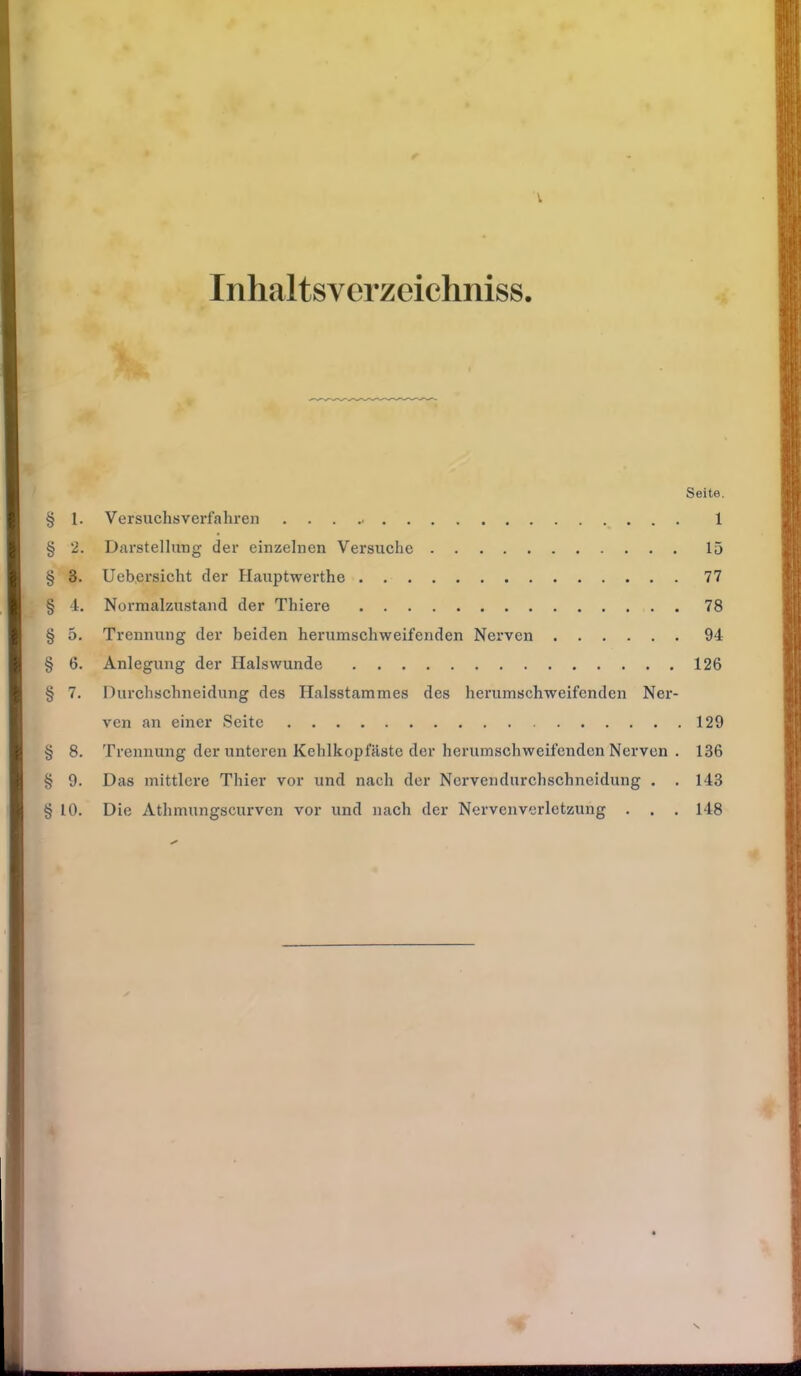 Inhaltsverzeichniss Seite. § 1. Versuchsverfahren . . . .. 1 § 2. Darstellung der einzelnen Versuche 15 § 3. Uehersicht der Hauptwerthe 77 § 4. Normalzustand der Thiere 78 § 5. Trennung der beiden herumschweifenden Nerven 94 § 6. Anlegung der Halswunde 126 § 7. Durchschneidung des Halsstammes des herumschweifenden Ner- ven an einer Seite 129 § 8. Trennung der unteren Kehlkopfäste der herumschweifenden Nerven . 136 § 9. Das mittlere Thier vor und nach der Nervendurchschneidung . . 143 § 10. Die Athmungscurven vor und nach der Nervenverletzung . . . 148