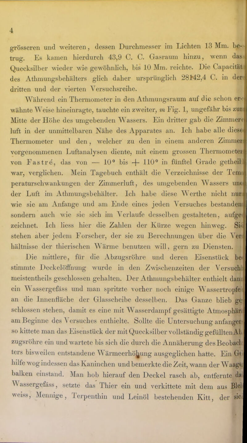 grösseren und weiteren, dessen Durchmesser im Lichten 13 Mm. be- trug. Es kamen hierdurch 43,9 C. C. Gasraum hinzu, wenn das Quecksilber wieder wie gewöhnlich, bis 10 Mm. reichte. Die Capacität des Athmungsbehältcrs glich daher ursprünglich 28M2,4 C. in der dritten und der vierten Versuchsreihe. Während ein Thermometer in den Athmungsraum auf die schon er- wähnte Weise hineinragte, tauchte ein zweiter, m Fig. 1, ungefähr bis zur Mitte der Höhe des umgebenden A\ assers. Ein dritter gab die Zimmert luft in der unmittelbaren Nähe des Apparates an. Ich habe alle diese- Thermometer und den, welcher zu den in einem anderen Zimmer vorgenommenen Luftanalysen diente, mit einem grossen 'Thermometer von Fast re, das von — 10° bis -f- 110° in fünftel Grade getheil war, verglichen. Mein Tagebuch enthält die Verzeichnisse der Tem peraturschwankungen der Zimmerluft, des umgebenden Wassers um der Luft im Athmungsbehälter. Ich habe diese Werthe nicht nur wie sie am Anfänge und am Ende eines jeden Versuches bestanden sondern auch wie sic sich im Verlaufe desselben gestalteten, aufge zeichnet. Ich licss hier die Zahlen der Kürze wegen hinweg. SF stehen aber jedem Forscher, der sie zu Berechnungen über die Ver hältnisse der thierischen Wärme benutzen will, gern zu Diensten. Die mittlere, für die Abzugsrohre und deren Eisenstück be stimmte Deckelöffnung wurde in den Zwischenzeiten der Versuch meistcntheils geschlossen gehalten. Der Athmungsbehälter enthielt dan. ein Wassergefäss und man spritzte vorher noch einige Wassertropfe an die Innenfläche der Glasscheibe desselben. Das Ganze blieb ge. schlossen stehen, damit es eine mit Wasserdampf gesättigte Atmosphäre am Beginne des Versuches enthielte. Sollte die Untersuchung anfanget so kittete man das Eisenstück der mit Quecksilber vollständig gefüllten AI i zugsröhre ein und wartete bis sich die durch die Annäherung desBcobacl j ters bisweilen entstandene Wärmeerhöhung ausgeglichen hatte. Ein Gt hilfe wog indessen das Kaninchen und bemerkte die Zeit, wann der Waage- balken einstand. Man hob hierauf den Deckel rasch ab, entfernte da V assergefäss, setzte das Thier ein und verkittete mit dem aus Blei \'oiss, Mennige, lerpenthin und Leinöl bestehenden Kitt, der sic