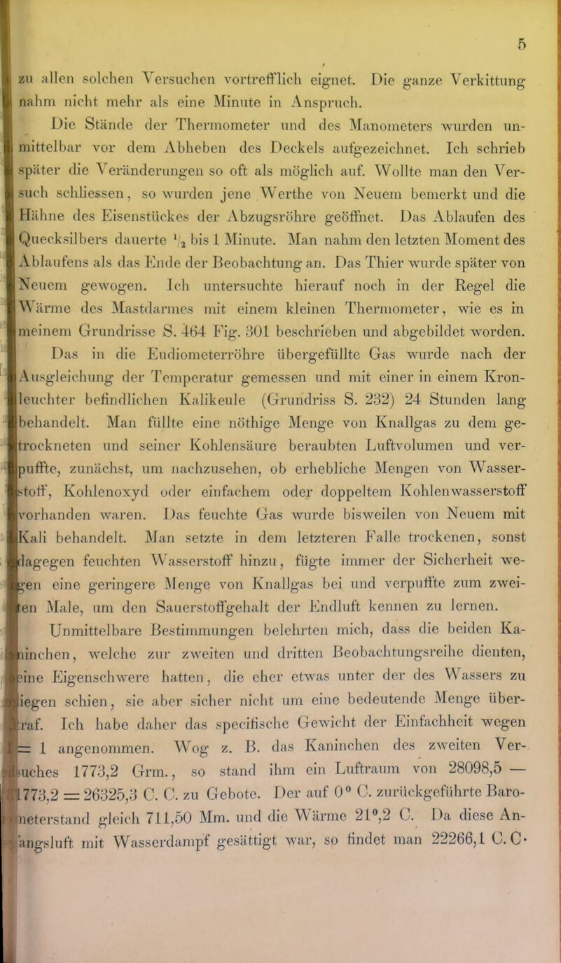 zu allen solchen Versuchen vortrefflich eignet. Die ganze Verkittung nahm nicht mehr als eine Minute in Anspruch. Die Stände der Thermometer und des Manometers wurden un- mittelbar vor dem Abheben des Deckels aufgezeichnet. Ich schrieb später die Veränderungen so oft als möglich auf. Wollte man den Ver- such schliessen, so wurden jene Werthe von Neuem bemerkt und die Hähne des Eisenstückes der Abzugsrohre geöffnet. Das Ablaufen des Quecksilbers dauerte */a bis l Minute. Man nahm den letzten Moment des Ablaufens als das Ende der Beobachtung an. Das Thier wurde später von Neuem gewogen. Ich untersuchte hierauf noch in der Regel die Wärme des Mastdarmes mit einem kleinen Thermometer, wie es in meinem Grundrisse S. 464 Fig. 301 beschrieben und abgebildet worden. Das in die Eudiometerröhre übergefüllte Gas wurde nach der Ausgleichung der Temperatur gemessen und mit einer in einem Kron- leuchter befindlichen Kalikeule (Grundriss S. 232) 24 Stunden lang behandelt. Man füllte eine nöthige Menge von Knallgas zu dem ge- trockneten und seiner Kohlensäure beraubten Luftvolumen und ver- uffte, zunächst, um nachzusehen, ob erhebliche Mengen von Wasser- toff, Kohlenoxyd oder einfachem oder doppeltem Kohlenwasserstoff mrhanden waren. Das feuchte Gas wurde bisweilen von Neuem mit ali behandelt. Man setzte in dem letzteren Falle trockenen, sonst agegen feuchten Wasserstoff hinzu, fügte immer der Sicherheit we- en eine geringere Menge von Knallgas bei und verpuffte zum zwei- en Male, um den Sauerstoffgehalt der Endluft kennen zu lernen. Unmittelbare Bestimmungen belehrten mich, dass die beiden Ka- melien, welche zur zweiten und dritten Beobachtungsreihe dienten, ine Eigenschwere hatten, die eher etwas unter der des Wassers zu egen schien, sie aber sicher nicht um eine bedeutende Menge über- f. Ich habe daher das specifische Gewicht der Einfachheit wegen 1 angenommen. Wog z. B. das Kaninchen des zweiten Ver- uches 1773,2 Grm., so stand ihm ein Luftraum von 28098,5 — 773,2 = 26325,3 C. C. zu Gebote. Der auf 0° C. zurückgeführte Baro- eterstand gleich 711,50 Mm. und die Wärme 21°,2 ( . Da diese An- angsluft mit Wasserdampf gesättigt war, so findet man 22266,1 G. C*