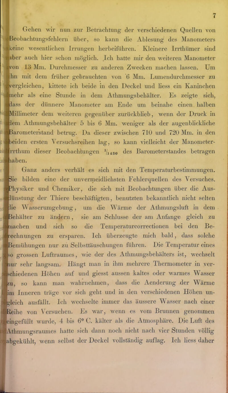 Gehen wir nun zur Betrachtung der verschiedenen Quellen von Beobachtungsfehlern über, so kann die Ablesung des Manometers keine wesentlichen Irrungen herbeiführen. Kleinere Irrthümcr sind ;r auch hier schon möglich. Ich hatte mir den weiteren Manometer von 15 Mm. Durchmesser zu anderen Zwecken machen lassen. Um hn mit dem früher gebrauchten von 6 Mm. Lumendurchmesser zu vergleichen, kittete ich beide in den Deckel und liess ein Kaninchen nehr als eine Stunde in dem Athmungsbehälter. Es zeigte sich, lass der dünnere Manometer am Ende um beinahe einen halben Millimeter dem weiteren gegenüber zurückblieb, wenn der Druck in lern Athmungsbehälter 5 bis 6 Mm. weniger als der augenblickliche Barometerstand betrug. Da dieser zwischen 710 und 720 Mm. in den leiden ersten Versuchsreihen lag, so kann vielleicht der Manometer- Irrthum dieser Beobachtungen 1I1430 des Barometerstandes betragen laben. Ganz anders verhält es sich mit den Temperaturbestimmungen. ?ie bilden eine der unvermeidlichsten Fehlerquellen des Versuches, ^hysikcr und Chemiker, die sich mit Beobachtungen über die Aus- lünstung der Thiere beschäftigten, benutzten bekanntlich nicht selten lie Wasserumgebung, um die Wärme der Athmungsluft in dem Behälter zu ändern, sie am Schlüsse der am Anfänge gleich zu uichen und sich so die Temperaturcorrectionen bei den Be- rechnungen zu ersparen. Ich überzeugte mich bald, dass solche Bemühungen nur zu Selbsttäuschungen führen. Die Temperatur eines so grossen Luftraumes, wie der des Athmungsbehälters ist, wechselt lur sehr langsam. Hängt man in ihm mehrere Thermometer in ver- schiedenen Höhen auf und giesst aussen kaltes oder warmes Wasser so kann man wahrnehmen, dass die Aenderung der Wärme lim Inneren träge vor sich geht und in den verschiedenen Höhen un- gleich ausfällt. Ich wechselte immer das äussere Wasser nach einer leihe von Versuchen. Es war, wenn es vom Brunnen genommen ungefüllt wurde, 4 bis 6° C. kälter als die Atmosphäre. Die Luft des lAthmungsraumes hatte sich dann noch nicht nach vier Stunden völlig ibgekühlt, wenn selbst der Deckel vollständig auflag. Ich liess daher