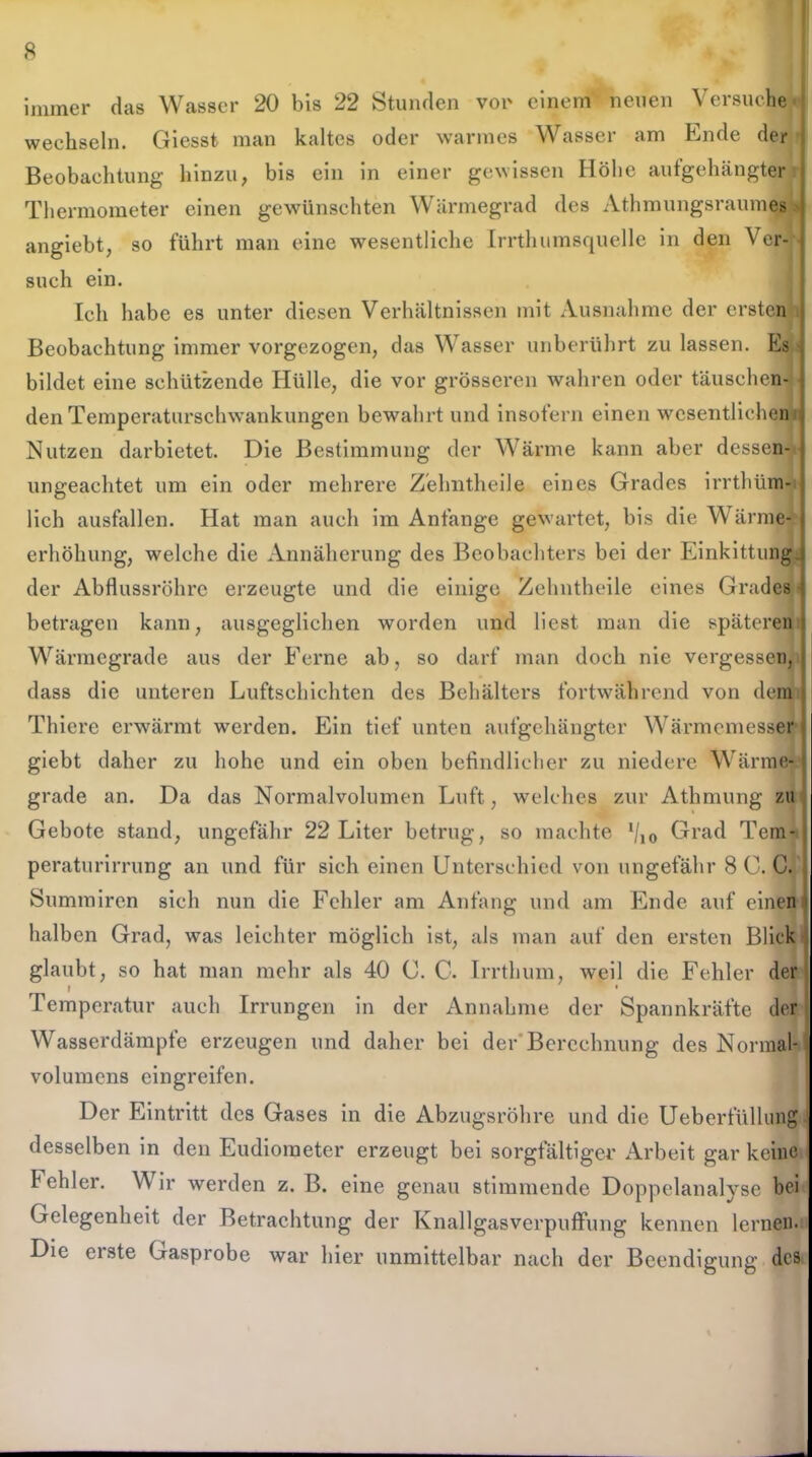 immer das Wasser 20 bis 22 Stunden vor einem neuen Versuche wechseln. Giesst man kaltes oder warmes Wasser am Ende der Beobachtung hinzu, bis ein in einer gewissen Höhe aufgehängter Thermometer einen gewünschten Wärmegrad des Athmungsraumes > angiebt, so führt man eine wesentliche Irrtlnimsquelle in den \ er- such ein. Ich habe es unter diesen Verhältnissen mit Ausnahme der ersten Beobachtung immer vorgezogen, das Wasser unberührt zu lassen. Es bildet eine schützende Hülle, die vor grösseren wahren oder täuschen- den Temperaturschwankungen bewahrt und insofern einen wesentlichen Nutzen darbietet. Die Bestimmung der Wärme kann aber dessen- ungeachtet um ein oder mehrere Zehntheile eines Grades irrthüm- lich ausfallen. Hat man auch im Anfänge gewartet, bis die Wärme- erhöhung, welche die Annäherung des Beobachters bei der Einkittung der Abflussrohre erzeugte und die einige Zehntheile eines Grades betragen kann, ausgeglichen worden und liest man die späteren Wärmegrade aus der Ferne ab, so darf man doch nie vergessen, dass die unteren Luftschichten des Behälters fortwährend von dem Thiere erwärmt werden. Ein tief unten aufgehängter Wärmemesser giebt daher zu hohe und ein oben befindlicher zu niedere Wärme- grade an. Da das Normalvolumen Luft, welches zur Athmung zu Gebote stand, ungefähr 22 Liter betrug, so machte */io Grad Tem- peraturirrung an und für sich einen Unterschied von ungefähr 8 C. C. Summiren sich nun die Fehler am Anfang und am Ende auf einen halben Grad, was leichter möglich ist, als man auf den ersten Blick glaubt, so hat man mehr als 40 C. C. Irrthum, weil die Fehler der I ' Temperatur auch Irrungen in der Annahme der Spannkräfte der Wasserdämpfe erzeugen und daher bei der Berechnung des Normal- volumens eingreifen. Der Eintritt des Gases in die Abzugsrohre und die Ueberfülhmg desselben in den Eudiometer erzeugt bei sorgfältiger Arbeit gar keine Fehler. \\ ir werden z. B. eine genau stimmende Doppelanalyse bei Gelegenheit der Betrachtung der Knallgasverpuffung kennen lernen. Die erste Gasprobe war hier unmittelbar nach der Beendigung des