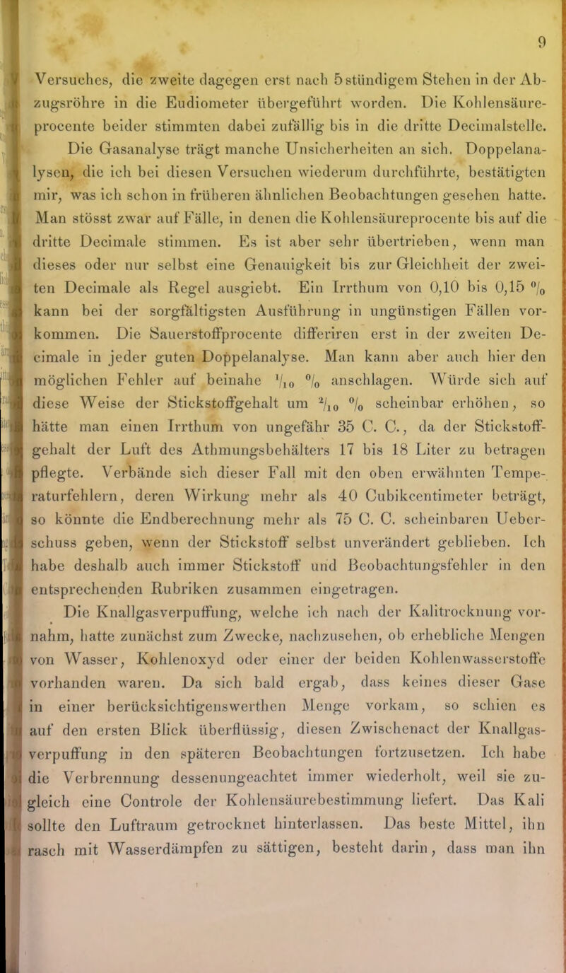 !. Versuches, die zweite dagegen erst nach 5 ständigem Stehen in der Ab- zugsrohre in die Eudiometer übergeführt worden. Die Kohlensäure- procente beider stimmten dabei zufällig bis in die dritte Decimalstclle. Die Gasanalyse trägt manche Unsicherheiten an sich. Doppelana- lysen, die ich bei diesen Versuchen wiederum durchführte, bestätigten mir, was ich schon in früheren ähnlichen Beobachtungen gesehen hatte. Man stösst zwar auf Fälle, in denen die Kohlensäureprocente bis auf die dritte Decimale stimmen. Es ist aber sehr übertrieben, wenn man dieses oder nur selbst eine Genauigkeit bis zur Gleichheit der zwei- ten Decimale als Regel ausgiebt. Ein Irrthum von 0,10 bis 0,15 °/0 kann bei der sorgfältigsten Ausführung in ungünstigen Fällen Vor- kommen. Die »Sauerstoffprocente differiren erst in der zweiten De- cimale in jeder guten Doppelanalyse. Man kann aber auch hier den möglichen Fehler auf beinahe 10 anschlagen. Würde sich auf diese Weise der Stickstoffgehalt um 2/10 °/0 scheinbar erhöhen, so hätte man einen Irrthum von ungefähr 35 C. C., da der Stickstoff- gehalt der Luft des Athmungsbehälters 17 bis 18 Liter zu betragen pflegte. Verbände sich dieser Fall mit den oben erwähnten Tempe- raturfehlern, deren Wirkung mehr als 40 Cubikcentimeter beträgt, so könnte die Endberechnung mehr als 75 C. C. scheinbaren Ueber- schuss geben, wenn der Stickstoff selbst unverändert geblieben. Ich habe deshalb auch immer Stickstoff und Beobachtungsfehler in den entsprechenden Rubriken zusammen eingetragen. Die Knallgasverpuffung, welche ich nach der Kalitrocknung vor- nahm, hatte zunächst zum Zwecke, nachzusehen, ob erhebliche Mengen von Wasser, Kohlenoxyd oder einer der beiden Kohlenwasserstoffe vorhanden waren. Da sich bald ergab, dass keines dieser Gase in einer berüeksichtigenswerthen Menge vorkam, so schien es auf den ersten Blick überflüssig, diesen Zwischenact der Knallgas- verpuffung in den späteren Beobachtungen tortzusetzen. Ich habe die Verbrennung dessenungeachtet immer wiederholt, weil sie zu- gleich eine Controle der Kohlensäurebestimmung liefert. Das Kali sollte den Luftraum getrocknet hinterlassen. Das beste Mittel, ihn rasch mit Wasserdämpfen zu sättigen, besteht darin, dass man ihn