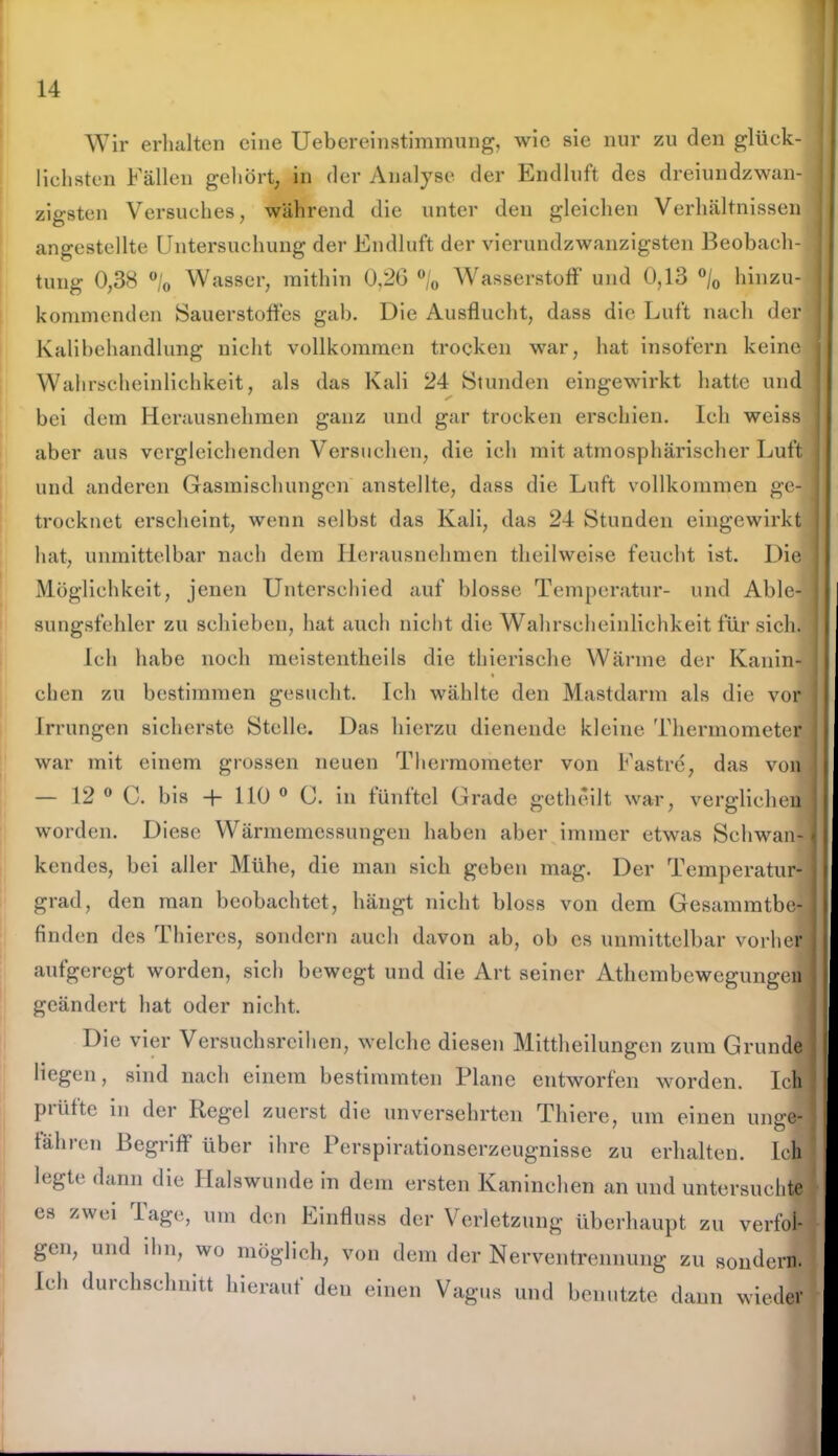 Wir erhalten eine Uebereinstimmung, wie sie nur zu den glück- lichsten Fällen gehört, in der Analyse der Endluft des dreiundzwan- zigsten Versuches, während die unter den gleichen Verhältnissen angestellte Untersuchung der Endluft der vierundzwanzigsten Beobach- tung 0,38 °/0 Wasser, mithin 0,26 °/0 Wasserstoff und 0,13 °/0 hinzu- kommenden Sauerstoffes gab. Die Ausflucht, dass die Luft nach der Kalibehandlung nicht vollkommen trocken war, hat insofern keine Wahrscheinlichkeit, als das Kali 24 Stunden eingewirkt hatte und bei dem Herausnehmen ganz und gar trocken erschien. Ich weiss aber aus vergleichenden Versuchen, die ich mit atmosphärischer Luft und anderen Gasmischungen anstellte, dass die Luft vollkommen ge- trocknet erscheint, wenn selbst das Kali, das 24 Stunden eingewirkt hat, unmittelbar nach dem Herausnehmen theilweise feucht ist. Die Möglichkeit, jenen Unterschied auf blosse Temperatur- und Able- sungsfehler zu schieben, hat auch nicht die Wahrscheinlichkeit für sich Ich habe noch meistentheils die thierische Wärme der Kanin- chen zu bestimmen gesucht. Ich wählte den Mastdarm als die vor Irrungen sicherste Stelle. Das hierzu dienende kleine Thermometer war mit einem grossen neuen Thermometer von Fastre, das von — 12 0 C. bis -f- 110 0 C. in fünftel Grade getheilt war, verglichen worden. Diese Wärmemessungen haben aber immer etwas Schwan- kendes, bei aller Mühe, die man sich geben mag. Der Temperatur- grad, den man beobachtet, hängt nicht bloss von dem Gesammtbe- finden des Thieres, sondern auch davon ab, ob es unmittelbar vorher aufgeregt worden, sich bewegt und die Art seiner Athembewegungen geändert hat oder nicht. Die vier Versuchsreihen, welche diesen Mittheilungen zum Grunde liegen, sind nach einem bestimmten Plane entworfen worden. Ich piütte in der Regel zuerst die unversehrten Thiere, um einen untre tähren Begriff über ihre Perspirationserzeugnisse zu erhalten. Ich legte dann die Halswunde in dem ersten Kaninchen an und untersuchte es zwei Tage, um den Einfluss der Verletzung überhaupt zu verfol- gen, und ihn, wo möglich, von dem der Nerventrennung zu sondern. Ich durchschnitt hierauf deu einen Vagus und benutzte dann wieder