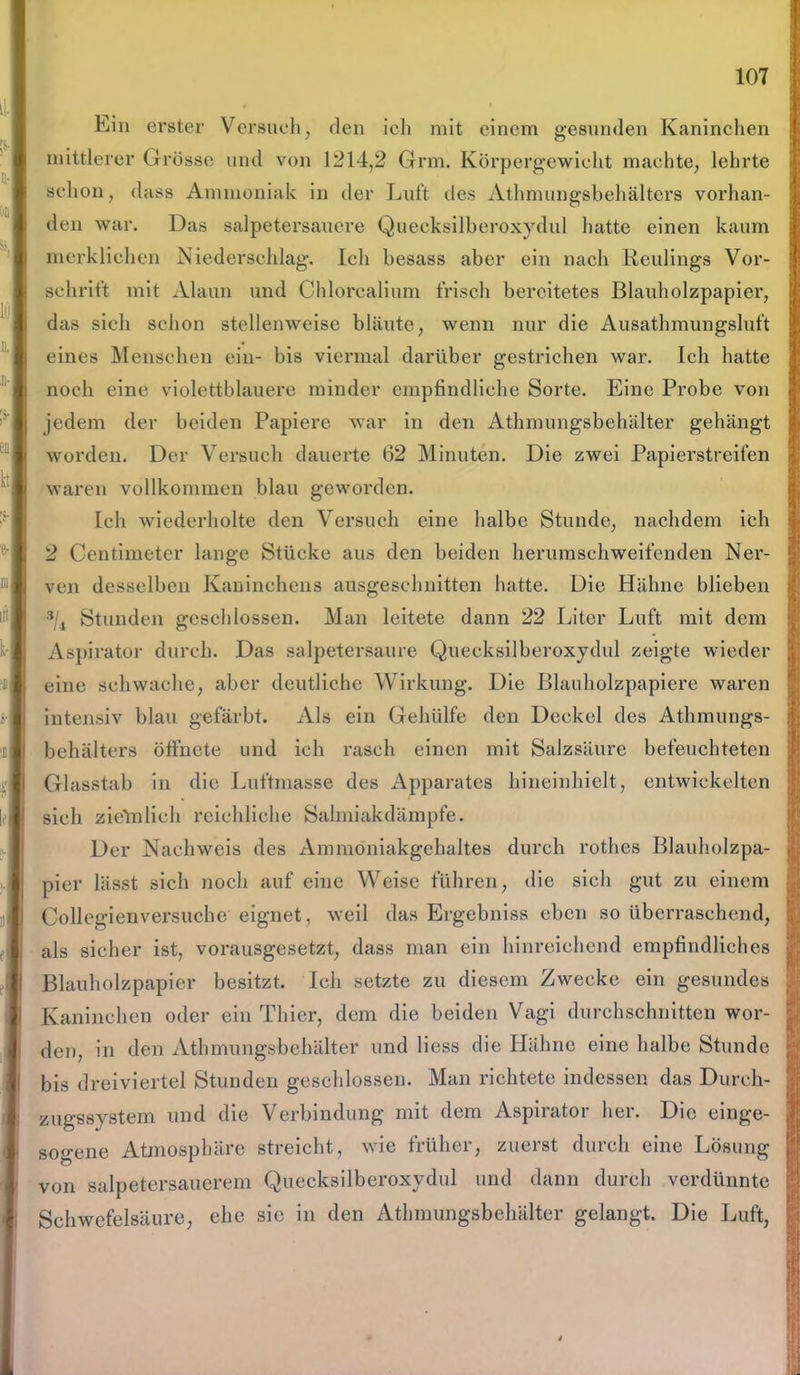 Ein erster Versuch, den ich mit einem gesunden Kaninchen mittlerer Grösse und von 1214,2 Grm. Körpergewicht machte, lehrte schon, dass Ammoniak in der Luft des Athnuingsbehältcrs vorhan- den war. Das salpetersauere Quecksilberoxydul hatte einen kaum merklichen Niederschlag. Ich besass aber ein nach Keulings Vor- schrift mit Alaun und Chlorcalium frisch bereitetes Blauholzpapier, das sich schon stellenweise bläute, wenn nur die Ausatbmungsluft eines Menschen ein- bis viermal darüber gestrichen war. Ich hatte noch eine violettblauere minder empfindliche Sorte. Eine Probe von jedem der beiden Papiere war in den Athmungsbehälter gehängt worden. Der Versuch dauerte 62 Minuten. Die zwei Papierstreifen waren vollkommen blau geworden. Ich wiederholte den Versuch eine halbe Stunde, nachdem ich 2 Centimeter lange Stücke aus den beiden herumschweifenden Ner- ven desselben Kaninchens ausgeschnitten hatte. Die Hähne blieben s/4 Stunden geschlossen. Man leitete dann 22 Liter Luft mit dem Aspirator durch. Das salpetersaure Quecksilberoxydul zeigte wieder eine schwache, aber deutliche Wirkung. Die Blauholzpapiere waren intensiv blau gefärbt. Als ein Gehülfe den Deckel des Athmungs- behälters öffnete und ich rasch einen mit Salzsäure befeuchteten Glasstab in die Luftmasse des Apparates hineinhielt, entwickelten sich zieYnlieh reichliche Salmiakdämpfe. Der Nachweis des Ammoniakgehaltes durch rothes Blauholzpa- pier lässt sich noch auf eine Weise führen, die sich gut zu einem Collegienversuche eignet, weil das Ergebniss eben so überraschend, als sicher ist, vorausgesetzt, dass man ein hinreichend empfindliches Blauholzpapier besitzt. Ich setzte zu diesem Zwecke ein gesundes Kaninchen oder ein Thier, dem die beiden Vagi durchschnitten wor- den, in den Athmungsbehälter und licss die Hähne eine halbe Stunde bis dreiviertel Stunden geschlossen. Man richtete indessen das Durch- zugssystem und die Verbindung mit dem Aspirator her. Die einge- sogene Atmosphäre streicht, wie früher, zuerst durch eine Lösung von salpetersauerem Quecksilberoxydul und dann durch verdünnte Schwefelsäure, ehe sie in den Athmungsbehälter gelangt. Die Luft,