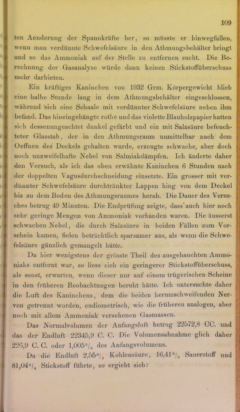 teil Aenderüng der Spannkräfte her, so müsste er hinwegfallen, wenn man verdünnte Schwefelsäure in den Athmuugsbehälter bringt und so das Ammoniak auf der Stelle zu entfernen sucht. Die Be- rechnung der Gasanalyse würde dann keinen Stickstoffüberschuss mehr darbieten. Ein kräftiges Kaninchen von 1932 Grm. Körpergewicht blieb eine halbe Stunde lang in dem Athmuugsbehälter eingeschlossen, während sich eine Schaale mit verdünnter Schwefelsäure neben ihm befand. Das hineingehängte rothe und das violette Blauholzpapier hatten sieh dessenungeachtet dunkel gefärbt und ein mit Salzsäure befeuch- teter Glasstab, der in den Athmungsraum unmittelbar nach dem Oeffnen des Deckels gehalten wurde, erzeugte schwache, aber doch noch unzweifelhafte Nebel von Salmiakdämpfen. Ich änderte daher den Versuch, als ich das oben erwähnte Kaninchen 6 Stunden nach der doppelten Vagusdurchschneidung einsetzte. Ein grosser mit ver- dünnter Schwefelsäure durchtränkter Lappen hing von dem Deckel bis zu dem Boden des Athmungsraumes herab. Die Dauer des Versu- ches betrug 49 Minuten. Die Endprüfung zeigte, dass* auch hier noch sehr geringe Mengen von Ammoniak vorhanden waren. Die äusserst schwachen Nebel, die durch Salzsäure in beiden Fällen zum Vor- schein kamen, fielen beträchtlich sparsamer aus, als wenn die Schwe- felsäure gänzlich gemangelt hätte. Da hier wenigstens der grösste Theil des ausgehauchten Ammo- niaks entfernt war, so liess sich ein geringerer Stickstoffüberscliuss, als sonst, erwarten, wenn dieser nur auf einem trügerischen Scheine in den früheren Beobachtungen beruht hätte. Ich untersuchte daher die Luft des Kaninchens, dem die beiden herumschweifenden Ner- ven getrennt worden, eudiometrisch, wie die früheren analogen, aber noch mit allem Ammoniak versehenen Gasmassen. Das Normalvolumen der Anfangsluft betrug 22572,8 CC. und das der Endluft 22345,9 C. C. Die Volumensabnahme glich daher 220,9 C. C. oder l,0050/u des Anfangsvolumens. Da die Endluft 2,55-°/0 Kohlensäure, 16,41°/0 Sauerstoff und 81;04°/0 Stickstoff führte, so ergiebt sich: