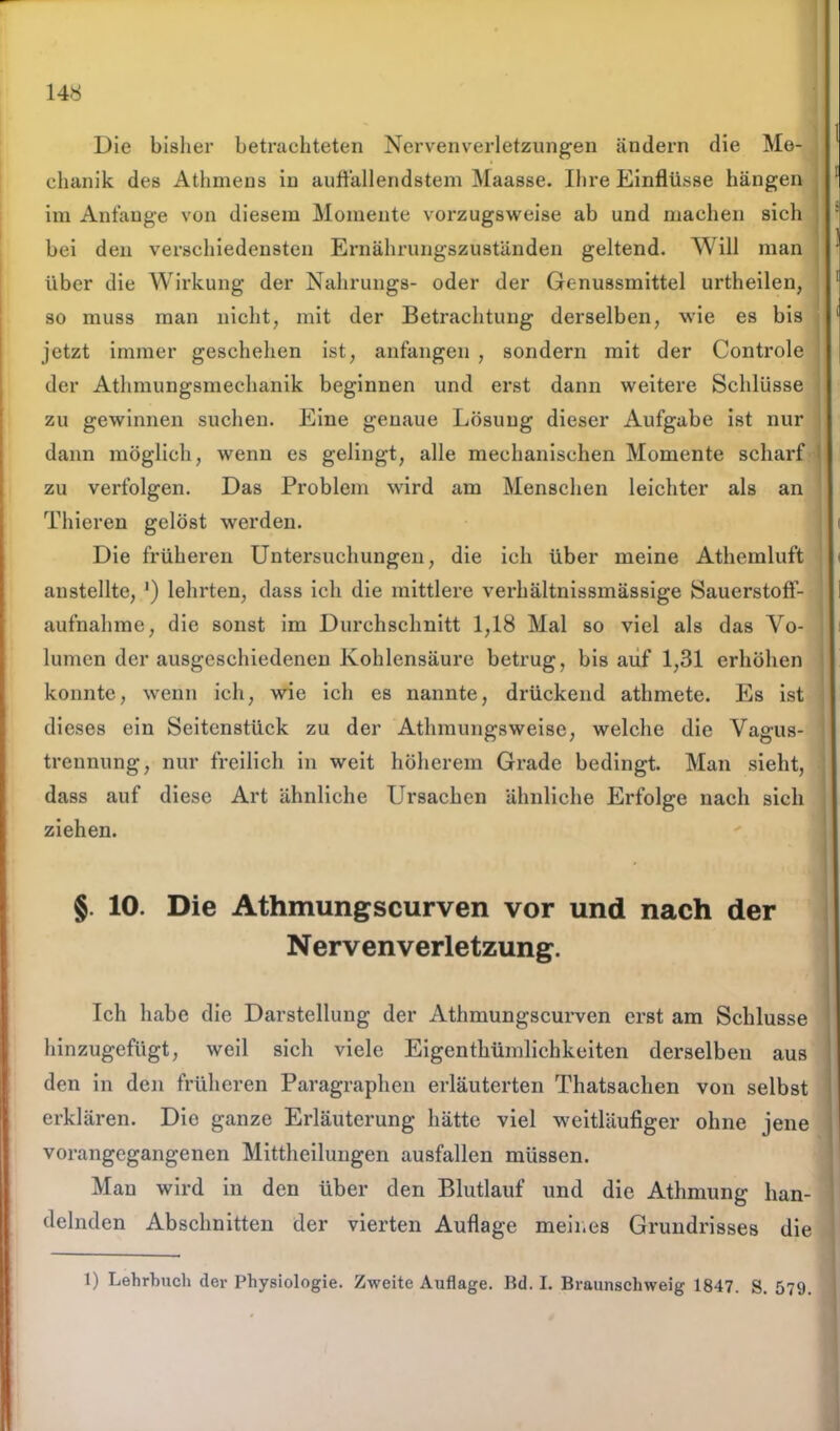 Die bisher betrachteten Nervenverletzungen ändern die Me- chanik des Athmens in auffallendstem Maasse. Ihre Einflüsse hängen im Anfänge von diesem Momente vorzugsweise ab und machen sich bei den verschiedensten Ernährungszuständen geltend. Will man über die Wirkung der Nahrungs- oder der Genussmittel urtheilen, so muss man nicht, mit der Betrachtung derselben, wie es bis jetzt immer geschehen ist, anfangen , sondern mit der Controle der Athmungsmechanik beginnen und erst dann weitere Schlüsse zu gewinnen suchen. Eine genaue Lösung dieser Aufgabe ist nur dann möglich, wenn es gelingt, alle mechanischen Momente scharf zu verfolgen. Das Problem wird am Menschen leichter als an Thieren gelöst werden. Die früheren Untersuchungen, die ich über meine Athemluft anstellte, ') lehrten, dass ich die mittlere verhältnissmässige Sauerstoff- aufnahme, die sonst im Durchschnitt 1,18 Mal so viel als das Vo- lumen der ausgeschiedenen Kohlensäure betrug, bis auf 1,31 erhöhen konnte, wenn ich, wie ich es nannte, drückend athmete. Es ist dieses ein Seitenstück zu der Athmungsweise, welche die Vagus- treunung, nur freilich in weit höherem Grade bedingt. Man sieht, dass auf diese Art ähnliche Ursachen ähnliche Erfolge nach sich ziehen. § 10. Die Athmungscurven vor und nach der N erven Verletzung. Ich habe die Darstellung der Athmungscurven erst am Schlüsse hinzugefügt, weil sich viele Eigenthümlichkeiten derselben aus den in den früheren Paragraphen erläuterten Thatsachen von selbst erklären. Die ganze Erläuterung hätte viel weitläufiger ohne jene vorangegangenen Mittheilungen ausfallen müssen. Mau wird in den über den Blutlauf und die Athmung han- delnden Abschnitten der vierten Auflage meines Grundrisses die 1) Lehrbuch der Physiologie. Zweite Auflage. Bd. I. Braunschweig 1847. S. 579.