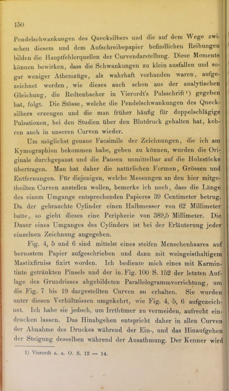 Pendelschwankungen des Quecksilbers und die auf dem Wege zwi- schen diesem und dem Aufschreibepapier befindlichen Reibungen bilden die Hauptfehlerquellen der Curvendarstellung. Diese Momente können bewirken, dass die Schwankungen zu klein ausfallen und so- gar weniger Athemzüge, als wahrhaft vorhanden waren, aufge- zeichnet werden , wie dieses auch schon aus der analytischen Gleichung, die Redtenbacher in Vierordt’s Pulsschrift1) gegeben hat, folgt. DieStösse, welche die Pendelschwankungen des Queck- silbers erzeugen und die man früher häufig für doppelschlägige Pulsationen, bei den Studien über den Blutdruck gehalten hat, keh- ren auch in unseren Curven wieder. Um möglichst genaue Facsimile der Zeichnungen, die ich am Kymographion bekommen habe, geben zu können, wurden die Ori- ginale durchgepaust und die Pausen unmittelbar auf die Holzstöcke übertragen. Man hat daher die natürlichen Formen, Grössen und Entfernungen. Für diejenigen, welche Messungen an den hier mitge- theilten Curven anstellen wollen, bemerke ich noch, dass die Länge des einem Umgänge entsprechenden Papieres 39 Centimeter betrug. Da der gebrauchte Cylinder einen Halbmesser von 62 Millimeter hatte, so giebt dieses eine Peripherie von 389,5 Millimeter. Die Dauer eines Umganges des Cylinders ist bei der Erläuterung jeder einzelnen Zeichnung angegeben. Fig. 4, 5 und 6 sind mittelst eines steifen Menschenhaares auf berusstem Papier aufgeschrieben und dann mit weingeisthaltigem Mastixfirniss fixirt worden. Ich bediente mich eines mit Karmin- tinte getränkten Pinsels und der in. Fig. 100 S. 152 der letzten Auf- lage des Grundrisses abgebildeten Parallelogrammvorrichtung, um die Fig. 7 bis 19 dargestellten Curven zu erhalten. Sie wurden unter diesen Verhältnissen umgekehrt, wie Fig. 4, 5, 6 aufgezeich- net. Ich habe sie jedoch, um Irrthümer zu vermeiden, aufrecht ein- drucken lassen. Das Hinabgehen entspricht daher in allen Curven der Abnahme des Druckes während der Ein-, und das Hinaufgehen der Steigung desselben während der Ausathmung. Der Kenner wird 1) Vierordt a. a. 0. S. 12 — 14.