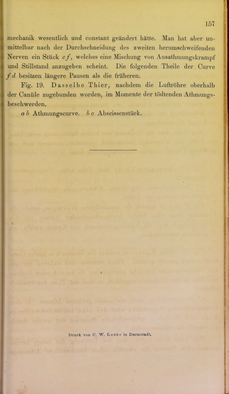 mechanik wesentlich und constant geändert hätte. Man hat aber un- mittelbar nach der Durchschneidung des zweiten herumschweifenden Nerven ein Stück cf, welches eine Mischung von Ausathmungskrampf und Stillstand anzugeben scheint. Die folgenden Theile der Curve fd besitzen längere Pausen als die früheren. Fig. 19. Dasselbe Thier, nachdem die Luftröhre oberhalb der Canüle zugebunden worden, im Momente der tödtenden Athmungs- beschwerden. a b Athmungscurve. b c Abscissenstück. i Druck von C. W. Leske ln Darmstadt. i