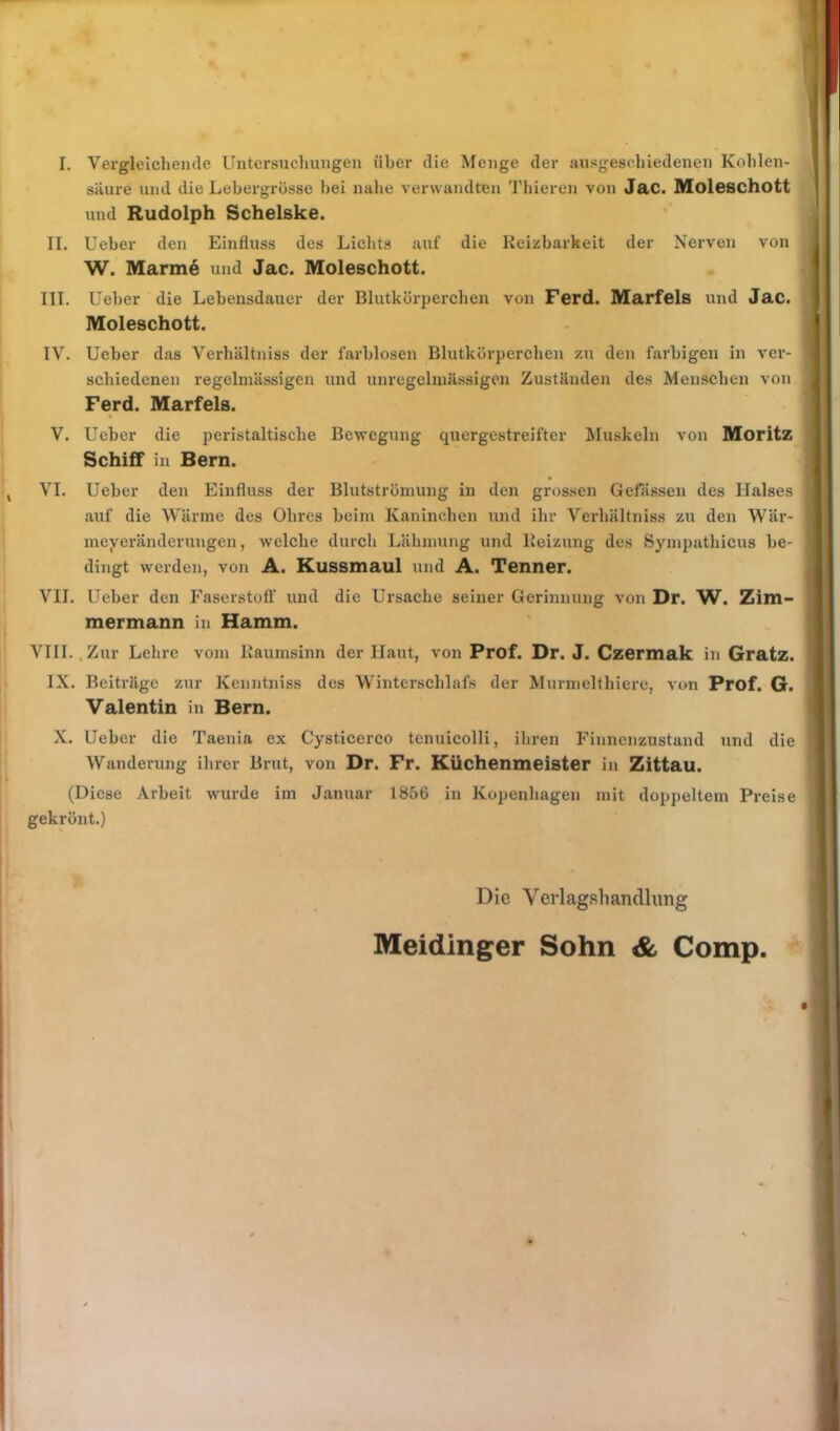 II. III. säure und die Lebergrösse hei nahe verwandten Thieren von Jac. Moleschott und Rudolph Schelske. Ueber den Einfluss des Lichts auf die Reizbarkeit der Nerven von W. Marine und Jac. Moleschott. Ueber die Lebensdauer der Blutkörperchen von Ferd. Marfels und Jac. Moleschott. IV. Ueber das Verhältniss der farblosen Blutkörperchen zu den farbigen in ver- schiedenen regelmässigen und unregelmässigen Zuständen des Menschen von Ferd. Marfels. V. Ueber die peristaltische Bewegung quergestreifter Muskeln von Moritz Schiff in Bern. VI. Ueber den Einfluss der Blutströmung in den grossen Gefässen des Halses I auf die Wärme des Ohres heim Kaninchen und ihr Verhältniss zu den Wär- meyeränderungen, welche durch Lähmung und Reizung des Sympathicus be- dingt werden, von A. Kussmaul und A. Tenner. VII. Ueber den Faserstoff und die Ursache seiner Gerinnung von Dr. W. Zim- mermann in Hamm. VIII., Zur Lehre vom Raumsinn der Haut, von Prof. Dr. J. Czermak in Gratz. IX. Beiträge zur Kenntniss des Winterschlafs der Murmel filiere, von Prof. G. Valentin in Bern. X. Ueber die Taenia ex Cysticerco tenuicolli, ihren Finnenzustand und die Wanderung ihrer Brut, von Dr. Fr. Küchenmeister in Zittau. (Diese Arbeit wurde im Januar 1856 in Kopenhagen mit doppeltem Preise gekrönt.) Die Verlagsliandhing Meidinger Sohn & Comp. /