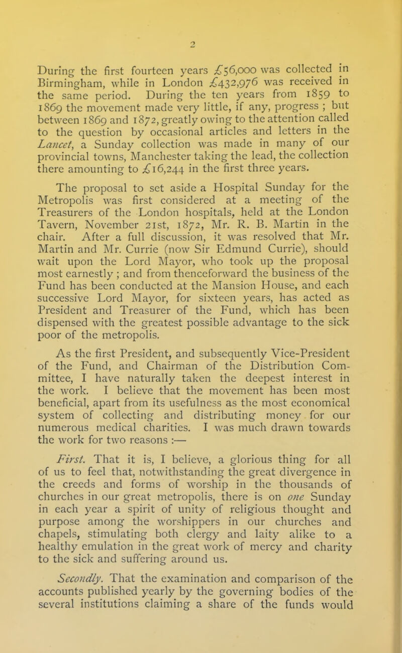 During the first fourteen years ;^'56,000 was collected in Birmingham, while in London £\i2,C)'j6 was received in the same period. During the ten years from 1859 to 1869 the movement made very little, if any, progress ; but between 1869 and 1872, greatly owing to the attention called to the question by occasional articles and letters in the Lancet, a Sunday collection was made in many of our provincial towns, Manchester taking the lead, the collection there amounting to ^16,244 in the first three years. The proposal to set aside a Hospital Sunday for the Metropolis was first considered at a meeting of the Treasurers of the London hospitals, held at the London Tavern, November 21st, 1872, Mr. R. B. Martin in the chair. After a full discussion, it was resolved that Mr. Martin and Mr. Currie (now Sir Edmund Currie), should wait upon the Lord Mayor, who took up the proposal most earnestly ; and from thenceforward the business of the Fund has been conducted at the Mansion House, and each successive Lord Mayor, for sixteen years, has acted as President and Treasurer of the Fund, which has been dispensed with the greatest possible advantage to the sick poor of the metropolis. As the first President, and subsequently Vice-President of the Fund, and Chairman of the Distribution Com- mittee, I have naturally taken the deepest interest in the work. I believe that the movement has been most beneficial, apart from its usefulness as the most economical system of collecting and distributing money for our numerous medical charities. I was much drawn towards the work for two reasons :— First. That it is, I believe, a glorious thing for all of us to feel that, notwithstanding the great divergence in the creeds and forms of worship in the thousands of churches in our great metropolis, there is on one Sunday in each year a spirit of unity of religious thought and purpose among the worshippers in our churches and chapels, stimulating both clergy and laity alike to a healthy emulation in the great work of mercy and charity to the sick and suffering around us. Secondly. That the examination and comparison of the accounts published yearly by the governing bodies of the several institutions claiming a share of the funds would