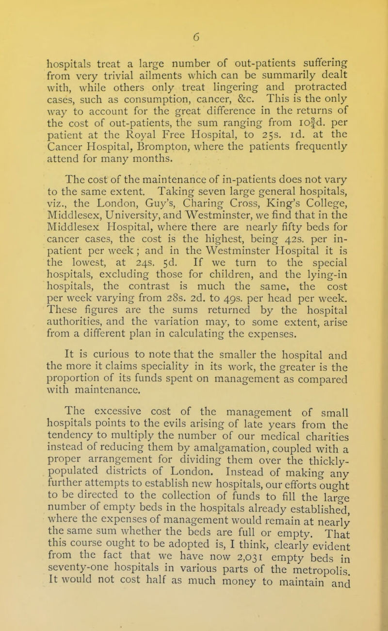 hospitals treat a large number of out-patients sufifering from very trivial ailments which can be summarily dealt with, while others only treat lingering and protracted cases, such as consumption, cancer, &c. This is the only way to account for the great difference in the returns of the cost of out-patients, the sum ranging from lofd. per patient at the Royal Free Hospital, to 25s, id. at the Cancer Hospital, Brompton, where the patients frequently attend for many months. The cost of the maintenance of in-patients does not vary to the same extent. Taking seven large general hospitals, viz., the London, Guy's, Charing Cross, King's College, Middlesex, University, and Westminster, we find that in the Middlesex Hospital, where there are nearly fifty beds for cancer cases, the cost is the highest, being 42s. per in- patient per week; and in the Westminster Hospital it is the lowest, at 24s. 5d. If we turn to the special hospitals, excluding those for children, and the lying-in hospitals, the contrast is much the same, the cost per week varying from 28s. 2d. to 49s. per head per week. These figures are the sums returned by the hospital authorities, and the variation may, to some extent, arise from a different plan in calculating the expenses. It is curious to note that the smaller the hospital and the more it claims speciality in its work, the greater is the proportion of its funds spent on management as compared with maintenance. The excessive cost of the management of small hospitals points to the evils arising of late years from the tendency to multiply the number of our medical charities instead of reducing them by amalgamation, coupled with a proper arrangement for dividing them over the thickly- populated districts of London. Instead of making any further attempts to establish new hospitals, our efforts ought to be directed to the collection of funds to fill the large number of empty beds in the hospitals already established, where the expenses of management would remain at nearly the same sum w^iether the beds are full or empty. That this course ought to be adopted is, I think, clearly evident from the fact that we have now 2,031 empty beds in seventy-one hospitals in various parts of the metropolis. It would not cost half as much money to maintain and