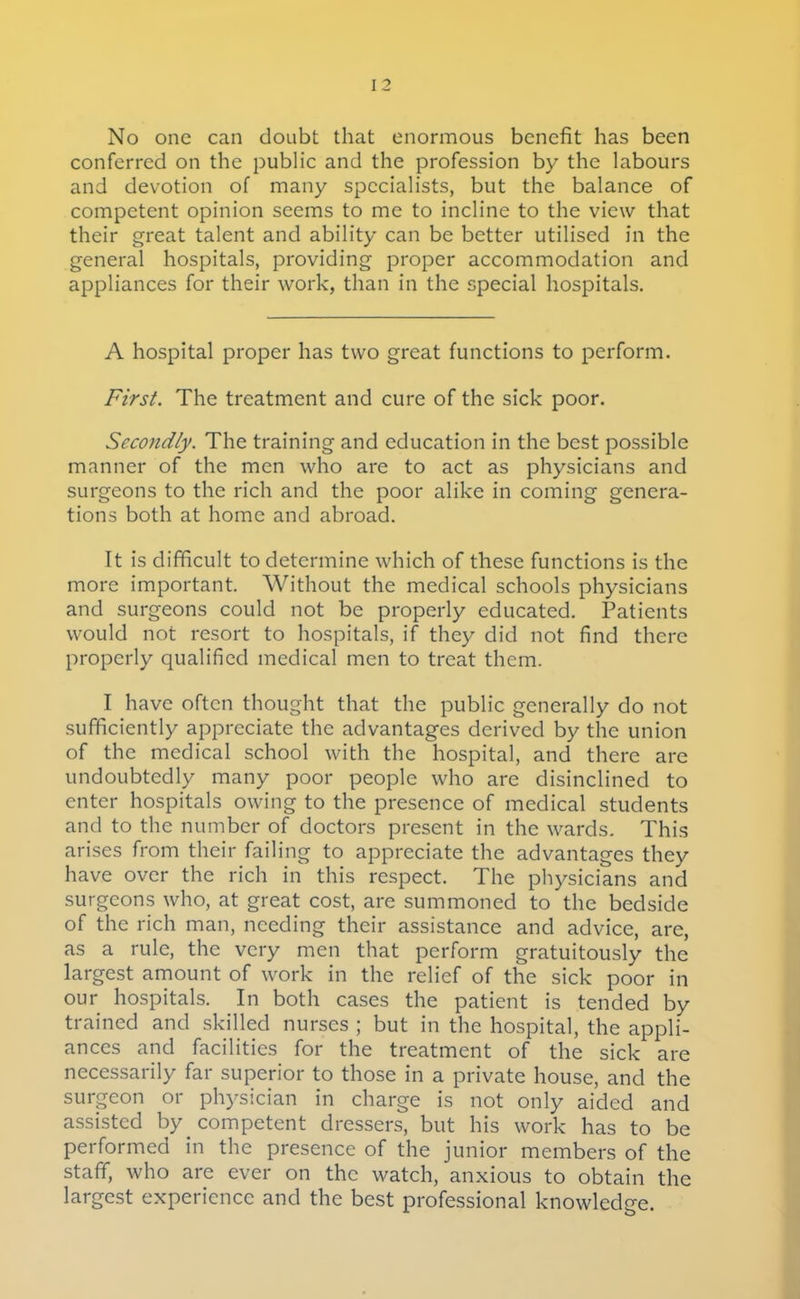 No one can doubt that enormous benefit has been conferred on the public and the profession by the labours and devotion of many specialists, but the balance of competent opinion seems to me to incline to the view that their great talent and ability can be better utilised in the general hospitals, providing proper accommodation and appliances for their work, than in the special hospitals. A hospital proper has two great functions to perform. First. The treatment and cure of the sick poor. Secondly. The training and education in the best possible manner of the men who are to act as physicians and surgeons to the rich and the poor alike in coming genera- tions both at home and abroad. It is difficult to determine which of these functions is the more important. Without the medical schools physicians and surgeons could not be properly educated. Patients would not resort to hospitals, if they did not find there properly qualified medical men to treat them. I have often thought that the public generally do not .sufficiently appreciate the advantages derived by the union of the medical school with the hospital, and there are undoubtedly many poor people who are disinclined to enter hospitals owing to the presence of medical students and to the number of doctors present in the wards. This arises from their failing to appreciate the advantages they have over the rich in this respect. The physicians and surgeons who, at great cost, are summoned to the bedside of the rich man, needing their assistance and advice, are, as a rule, the very men that perform gratuitously the largest amount of work in the relief of the sick poor in our hospitals. In both cases the patient is tended by trained and .skilled nurses ; but in the hospital, the appli- ances and facilities for the treatment of the sick are necessarily far superior to those in a private house, and the surgeon or physician in charge is not only aided and assisted by competent dressers, but his work has to be performed in the presence of the junior members of the staff, who are ever on the watch, anxious to obtain the largest experience and the best professional knowledge.