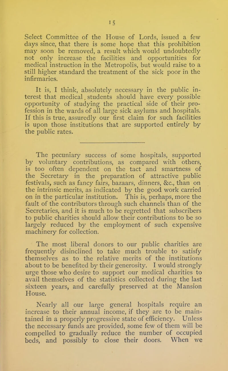 IS Select Committee of the House of Lords, issued a few days since, that there is some hope that this prohibition may soon be removed, a result which would undoubtedly not only increase the facilities and opportunities for medical instruction in the Metropolis, but would raise to a still higher standard the treatment of the sick poor in the infirmaries. It is, I think, absolutely necessary in the public in- terest that medical. students should have every possible opportunity of studying the practical side of their pro- fession in the wards of all large sick asylums and hospitals. If this is true, assuredly our first claim for such facilities is upon those institutions that are supported entirely by the public rates. The pecuniary success of some hospitals, supported by voluntary contributions, as compared with others, is too often dependent on the tact and smartness of the Secretary in the preparation of attractive public festivals, such as fancy fairs, bazaars, dinners, &c., than on the intrinsic merits, as indicated by the good work carried on in the particular institution. This is, perhaps, more the fault of the contributors through such channels than of the Secretaries, and it is much to be regretted that subscribers to public charities should allow their contributions to be so largely reduced by the employment of such expensive machinery for collection. The most liberal donors to our public charities are frequently disinclined to take much trouble to satisfy themselves as to the relative merits of the institutions about to be benefited b)' their generosity. I would strongly urge those who desire to support our medical charities to avail themselves of the statistics collected during the last sixteen years, and carefully preserved at the Mansion House. Nearly all our large general hospitals require an increase to their annual income, if they are to be main- tained in a properly progressive state of efficiency. Unless the necessary funds are provided, some few of them will be compelled to gradually reduce the number of occupied beds, and possibly to close their doors. When we