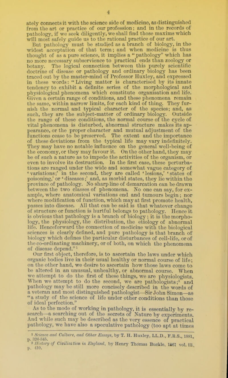ately connects it with the science side of medicine, as distinguished from the art or practice of our profession; and in the records of pathology, if wo seek diligently, we shall find those maxims which will most safely guide us to the rational practice of our art. But pathology must be studied as a branch of biologj', in the widest acceptation of that term; and when medicine is thus thought of as a pure science, it implies a  pathology which has no more necessary subservience to practical ends than zoology or botany. The logical connection between this purely scientific doctrine of disease or pathology and ordinary biology has been traced out by the master-mind of Professor Huxley, and expressed in these words:  Living matter is characterised by its innate tendency to exhibit a definite series of the morphological and physiological phenomena which constitute organisation and life. Given a certain range of conditions, and these phenomena remain the same, within narrow limits, for each kind of thing. They fur- nish the normal and typical character of the species; and, as such, they are the subject-matter of ordinary biology. Outside the range of these conditions, the normal course of the cycle of vital phenomena is disturbed, abnormal structure makes its ap- pearance, or the proper character and mutual adjustment of the functions cease to be preserved. The extent and the importance of these deviations from the t;\'pical life may vary indefinitely. They may have no notable influence on the general well-being of the economy, or they may favour it. On the other hand, they may be of such a nature as to impede the activities of the organism, or even to involve its destruction. In the first case, these perturba- tions are ranged under the wide and somewhat vague category of 'variations;' in the second, they are called 'lesions,' 'states of poisoning,' or ' diseases;' and, as morbid states, they lie within the province of pathology. No sharp line of demarcation can be drawn between the two classes of phenomena. No one can say, for ex- ample, where anatomical variations end and tumours begin; nor where modification of function, which may at first promote health, passes into disease. All that can be said is that whatever change of structure or function is hurtful belongs to pathology. Hence it is obvious that pathologj' is a branch of biology; it is the morpho- logy, the physiology, the distribution, the etiology of abnormal lif(\ Henceforward the connection of medicine with the biological sciences is clearly defined, and pure pathology is that branch of biology which defines the particular disturbances of cell-life, or of the co-ordinating machinery, or of both, on which the phenomena of disease depend. ^ Our first object, therefore, is to ascertain the laws under which organic bodies live in their usual healthy or normal course of life; on the other hand, we desire to ascertain how those laws come to be altered in an unusual, unhealthy, or abnormal course. When we attempt to do the first of these things, we are physiologists. When we attempt to do the second, we are pathologists;- and pathology may be still more concisely described in the words of a veteran and most distinguished pathologist—Sir John Simon—as a study of the science of life under other conditions than those of ideal perfection. As to the mode of working in pathology, it is essentially by re- search—a searching out of the secrets of Nature by experiments. And while such may be described as the verji- essence of practical pathology, we have also a speculative pathology (too apt at times 1 Sirience and Culture, and Other Essays, by T. H. Huxley, LL.D., F.R.S. 1881 p. .'^2H-.S45. ' * 2 rfixtoryof Civilisation in England, by Henry Thomas Buckle, 1867 vol. ili p. UO.